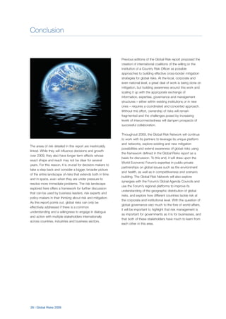 Conclusion
26 | Global Risks 2009
The areas of risk detailed in this report are inextricably
linked. While they will influence decisions and growth
over 2009, they also have longer term effects whose
exact shape and reach may not be clear for several
years. For this reason, it is crucial for decision-makers to
take a step back and consider a bigger, broader picture
of the entire landscape of risks that extends both in time
and in space, even when they are under pressure to
resolve more immediate problems. The risk landscape
explored here offers a framework for further discussion
that can be used by business leaders, risk experts and
policy-makers in their thinking about risk and mitigation.
As this report points out, global risks can only be
effectively addressed if there is a common
understanding and a willingness to engage in dialogue
and action with multiple stakeholders internationally
across countries, industries and business sectors.
Previous editions of the Global Risk report proposed the
creation of international coalitions of the willing or the
institution of a Country Risk Officer as possible
approaches to building effective cross-border mitigation
strategies for global risks. At the local, corporate and
even national level, a great deal of work is being done on
mitigation, but building awareness around this work and
scaling it up with the appropriate exchange of
information, expertise, governance and management
structures – either within existing institutions or in new
ones – requires a coordinated and concerted approach.
Without this effort, ownership of risks will remain
fragmented and the challenges posed by increasing
levels of interconnectedness will dampen prospects of
successful collaboration.
Throughout 2009, the Global Risk Network will continue
to work with its partners to leverage its unique platform
and networks, explore existing and new mitigation
possibilities and extend awareness of global risks using
the framework defined in the Global Risks report as a
basis for discussion. To this end, it will draw upon the
World Economic Forum’s expertise in public-private
partnerships on global issues such as the environment
and health, as well as in competitiveness and scenario
building. The Global Risk Network will also explore
synergies with the Forum’s Global Agenda Councils and
use the Forum’s regional platforms to improve its
understanding of the geographic distribution of global
risks, and explore how different countries tackle risk at
the corporate and institutional level. With the question of
global governance very much to the fore of world affairs,
it will be important to highlight that risk management is
as important for governments as it is for businesses, and
that both of these stakeholders have much to learn from
each other in this area.
 