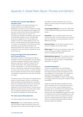 Appendix 2: Global Risks Report: Process and Definition
32 | Global Risks 2009
The Risks Interconnections Map (RIM) and
perception survey
A primary objective of the Global Risk Network is to
increase awareness and understanding of the
interlinkages among risks and the complexity this implies
for decisions about risk management and mitigation. The
data used to build the Risk Interconnections Map (RIM)
(see Figure 2) is drawn from two sources. The
connections and strengths are developed using data from
the Global Risks Perception Survey. This Web-based
survey was completed by over 120 risk experts and
members of the Forum’s Global Agenda Councils. The
nodes on the RIM represent the same assessment data
for “severity” as the barometer. The thickness of the lines
connecting the risks represent the strength of the
relationship between them. Where the first part of a line
emanating from one risk is thicker it indicates that risk as
the dominant one.
A note on the regional risk maps produced by
Zurich Financial Services
The analysis is based on a methodology and data set
developed by Zurich Financial Services. The methodology
is broadly comparable to statistical cluster analysis that
partitions a data set into subsets (or clusters) with the
property that the data in each subset (cluster) share
common characteristics – in this case the characteristics
are risks. Countries with similar risks are close neighbours
on the risk map; they form clusters. In contrast, countries
that are dissimilar with respect to their risks are displayed
comparatively far apart from each other; they are not part
of a cluster.
The data set covers 160 countries; the 24 global risks are
grouped in five risk classes: economic, environmental,
health, geopolitical and technological risks. Hard data is
drawn from established public sources and incorporated
into the model using parameters for high to low risk
developed by Zurich Financial Services. The data used to
determine the interconnections among the risks is drawn
from the qualitative assessment data on those
interconnections established for Global Risks 2008.
The criteria used to define global risks
The criteria for global risks have been set as follows:
Global Scope: To be considered global, a risk should
have the potential to affect (including both primary and
secondary impact) at least three world regions on at least
two different continents. While these risks may have
regional or even local origin, their impact can potentially
be felt globally.
Cross-Industry Relevance: The risk has to affect three
or more industries (including both primary and secondary
impact).
Uncertainty: There is uncertainty about how the risk
manifests itself within 10 years combined with uncertainty
about the magnitude of its impact (assessed in terms of
likelihood and severity).
Economic Impact: The risk has the potential to cause
economic damage of around US$ 10 billion.
Public Impact: The risk has the potential to cause major
human suffering and to trigger considerable public
pressure and global policy responses.
Multistakeholder Approach: The complexity of the risk
both in terms of its effects and its drivers as well as its
interlinkages with other risks require a multistakeholder
approach for its mitigation.
The Global Risk Network
To refine its understanding of risk, the Global Risk
Network conducted a series of workshops, interviews
and meetings throughout 2008 and expanded its work
both globally and on a regional basis. This included the
publication of three regional reports, Africa@Risk,
Europe@Risk and India@Risk, as well as a topical report
on emerging markets and high-growth companies, Global
Growth@Risk.
Overall, the Global Risk Network identified this year a
total of 36 specific risks to the international community
over the next 10 years, using an updated taxonomy
(compared with 31 risks featured in the 2008 taxonomy).
Risks that were previously aggregated for various
purposes have been disaggregated throughout this report
for consistency and improved comparability year on year.
A number of risks on the previous year’s list have been
removed or rephrased because they failed to meet the
criteria of the revised methodology, while the 2009 list
also features eight new additions.
 