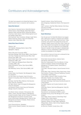 Contributors and Acknowledgements
33 | Global Risks 2009
This report was prepared by the Global Risk Network of the
World Economic Forum in conjunction with its partners.
Global Risk Network
Irene Casanova, Associate Director, Global Risk Network
Viktoria Ivarsson, Project Manager, Global Risks Report
Stéphane Oertel, Associate Director, Global Risk Network
Fiona Paua, Senior Director, Head of Global Agenda Council
and Strategic Insight Teams
Pearl Samandari, Team Coordinator, Strategic Insight Teams
Sheana Tambourgi, Director, Head of the Global Risk
Network; Editor, Global Risks 2009
Global Risks Report Partners
Citigroup, USA
John Ingraham, Managing Director, Head of Risk
Aggregation, Citigroup
Marsh & McLennan Companies (MMC)
Sara Dixter, Manager, Oliver Wyman (MMC), United Kingdom
John Drzik, President and Chief Executive Officer, Oliver
Wyman Group, MMC, USA
David Frediani, Senior Vice-President, International and Client
Development, MMC, USA
John J. Merkovsky, Managing Director, Marsh Risk
Consulting, MMC, USA
Roland Rechtsteiner, Partner, Oliver Wyman (MMC),
Switzerland
Alex Wittenberg, Partner, Oliver Wyman (MMC), USA
Swiss Re
Anwarul Hasan, Vice-President, Risk Management, Swiss
Re, Switzerland
Kurt Karl, Senior Vice-President, Head of Economic
Research & Consulting, Swiss Re American Holding Corp.,
USA
Raj Singh, Chief Risk Officer, Member of the Executive
Board, Swiss Re, Switzerland
Teri Taylor, Director, Head of Emerging Risk Management,
Swiss Re, Switzerland
Lisa Wyssbrod, Director, Senior Issue and Partnership
Manager, Swiss Re, Switzerland
The Wharton School, University of Pennsylvania, USA
Witold J. Henisz, Associate Professor of Management
Howard Kunreuther, Cecilia Yen Koo Professor; Co-Director,
Risk Management and Decision Processes Center
Erwann Michel-Kerjan, Managing Director, Center for Risk
Management and Decision Processes, Wharton School,
University of Pennsylvania
Zurich Financial Services, Switzerland
Roland Cochard, Research Assistant, Risk Assessment
Room
Daniel M. Hofmann, Group Chief Economist
Kerry Karageorgis, Development Director, Risk Assessment
Room
Axel P. Lehmann, Chief Risk Officer, Member of the Group
Executive Committee
Samuel Schenker, Research Assistant, Risk Assessment
Room
Expert Workshops
Over the past year, the Global Risk Network has engaged
with a wider group of experts in workshops and meetings
held in New York, London, Dalian, Delhi and Zurich. These
workshops, along with the risk assessment process and
meetings in Nigeria, Kenya, South Africa, China, Turkey and
India, have provided broad expertise and invaluable insight
for this report. They are an integral part of the Global Risk
Network’s mandate to foster and support multistakeholder
dialogues to improve understanding of global risks and to
increase the possibilities for risk mitigation.
We would like to thank all of those who contributed for their
time and above all for their insights:
Ahmet Akarli, Executive Director, Goldman Sachs
International, United Kingdom
Efkan Ala, Undersecretary of the Prime Ministry of Turkey
Towfiq M. Al-Bastaki, Assistant General Manager, Risk
Management & Compliance Division, Shamil Bank of
Bahrain, Bahrain
Laura Alfaro, Associate Professor, Harvard Business School,
USA
Berrak Alkan, Editor, Chairman’s Office, Dogus Group, Turkey
Ross Anderson, Professor of Security Engineering, University
of Cambridge, United Kingdom
Yilmaz Argüden, Chairman, ARGE Consulting, Turkey
Attila Askar, President, Koç University, Turkey
Curtis Baron, Director, Business Continuity, Europe,
Information Technology, Credit Suisse Securities (Europe) Ltd,
United Kingdom
Guy Battle, Originator and Founder, Dcarbon8, United
Kingdom
Esther Baur, Director, Head Issue Management, Swiss Re,
Switzerland
Erik Berglöf, Chief Economist, European Bank for
Reconstruction and Development (EBRD), London
Kip Berkley-Herring, Group Risk Manager, BT Plc, United
Kingdom
Simon Biggs, Director, Institute of Gerontology, King’s
College London, United Kingdom
Jaime de Bourbon Parme, Head, Crisis Response
Operations, Ministry of Foreign Affairs, Netherlands
Philippe Brahin, Director, Head of Group Regulatory Affairs,
Swiss Re, Switzerland
Ian Bremmer, President, Eurasia Group, USA
 