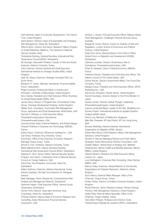 34 | Global Risks 2009
Cath Bremner, Head of Corporate Development, The Carbon
Trust, United Kingdom
David Bresch, Director, Head of Sustainability and Emerging
Risk Management, Swiss Re, Switzerland
Shlomo Brom, Director and Senior Research Fellow, Program
on Israel-Palestinian Relations, The Institute for National
Security Studies, Israel
Christopher Bunting, General Secretary, International Risk
Governance Council (IRGC), Switzerland
Ali Carkoglu, Associate Professor, Faculty of Arts and Social
Sciences, Sabanci University, Turkey
John Chipman, Director-General and Chief Executive,
International Institute for Strategic Studies (IISS), United
Kingdom
Sean M. Cleary, Chairman, Strategic Concepts (Pty) Ltd,
South Africa
Benjamin H. Cohen, Member, Secretariat, Financial Stability
Forum, Switzerland
Roger Courtney, Professorial Fellow in Construction
Innovation, University of Manchester, United Kingdom
Aron Cramer, President and Chief Executive Officer, Business
for Social Responsibility (BSR), USA
James Darcy, Director of Programmes, Humanitarian Policy
Group, Overseas Development Institute, United Kingdom
William Dick, Consultant, Commodity Risk Management
Group, Agriculture and Rural Development, World Bank, USA
Samuel A. DiPiazza Jr, Chief Executive Officer,
PricewaterhouseCoopers International,
PricewaterhouseCoopers, USA
Soumitra Dutta, Dean, External Relations, and Roland Berger
Chaired Professor in Business and Technology, INSEAD,
France
Esther Dyson, Chairman, EDventure Holdings Inc., USA
Can Erkey, Professor, Koç University, Turkey
Esra Ersen, Office of the Chairman, Economic Research
Manager, Dogus Group, Turkey
Ahmet O. Evin, Professor, Sabanci University, Turkey
Marie-Valentine Florin, Deputy Secretary-General,
International Risk Governance Council (IRGC), Switzerland
Stephen E. Flynn, Senior Fellow, National Security Studies
Program, and Jeane J. Kirkpatrick Chair in National Security
Council on Foreign Relations, USA
Astrid Frey, Vice-President, Economist, Swiss Re,
Switzerland
Bulent Goktuna, Chairman, Mineks International, Turkey
Antonio Guterres, UN High Commissioner for Refugees,
Geneva
Beat Habegger, Senior Researcher, Comprehensive Risk
Analysis and Management Network, Switzerland
Katherine Hagen, Chief Executive Officer, Geneva Social
Observatory, Switzerland
Roman Hohl, Director, Head Agro Americas, Asia,
Corporates, Swiss Re, Switzerland
Thomas Holzheu, Deputy Head of Economic Research and
Consulting, Swiss Reinsurance Financial Services
Corporation, USA
Richard J. Howes, Principal Executive Officer, Balance Sheet,
Asset Management, Challenger Financial Services Group,
Australia
Bridget M. Hutter, Director, Centre for Analysis of Risk and
Regulation, London School of Economics and Political
Science, United Kingdom
Rolph Kurt Jenny, Special Adviser to the Chair-in-Office,
Global Forum on Migration and Development (GFMD),
Switzerland
Catherine Jourdan, Director, Governance, Risk &
Compliance, PricewaterhouseCoopers, USA
Ethan B. Kapstein, Chair in Political Economy, INSEAD,
France
Frederick Kempe, President and Chief Executive Officer, The
Atlantic Council of The United States, USA
Gürtay Kipcak, Director, Government Affairs, The Coca-Cola
Company, Turkey
Margery Kraus, President and Chief Executive Officer, APCO
Worldwide Inc., USA
Anil Kumar, President, Ransat Group, United Kingdom
Kiyoshi Kurokawa, Science Adviser to the Prime Minister of
Japan
Sophie Lambin, Director, Global Thought Leadership,
PricewaterhouseCoopers, United Kingdom
Joanne Linnerooth-Bayer, Leader of the Risk, Modeling and
Society Project, International Institute for Applied Systems
Analysis (IIASA), Brazil
Penny Low, Member of Parliament, Singapore
Allen Ma, President, BT Asia Pacific, BT Ltd, Hong Kong
SAR
Brunson McKinley, Director-General, International
Organization for Migration (IOM), Geneva
Robert Muir-Wood, Chief Research Officer, Risk Management
Solutions, United Kingdom
Richard H. Murray, Managing Director and Chief Claims
Strategist, Swiss Reinsurance America Corporation, USA
Charles Nelson, Global Head of Strategy and Markets’
Development, Mercer Health and Benefits Business, Mercer
(MMC), United Kingdom
Takeshi Niinami, President and Chief Executive Officer,
Lawson Inc., Japan
Lucy Nottingham, Corporate Risk Consulting, Oliver Wyman
(MMC), USA
Marcus Oxley, Chairman, Global Network of Civil Society
Organizations for Disaster Reduction, Tearfund, United
Kingdom
Ayca Paksoy, External Affairs Manager, Office of the
Chairman, Dogus Group, Turkey
Kirsten Parker, Director of Analysis, Exclusive Analysis, United
Kingdom
Nicola Patmore, Senior Research Analyst, Climate Change
Practice, Risk Management Solutions, United Kingdom
Aydan Piker, External Affairs Specialist, Office of the
Chairman, Dogus Holding, Turkey
Hans Björn Püttgen, Professor and Director, Ecole
Polytechnique Fédérale de Lausanne (EPFL), Switzerland
 