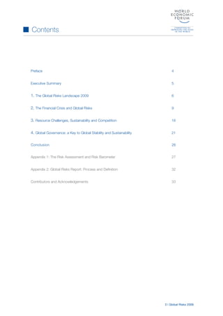 3 | Global Risks 2009
Preface 4
Executive Summary 5
1. The Global Risks Landscape 2009 6
2. The Financial Crisis and Global Risks 9
3. Resource Challenges, Sustainability and Competition 16
4. Global Governance: a Key to Global Stability and Sustainability 21
Appendix 1: The Risk Assessment and Risk Barometer 27
Appendix 2: Global Risks Report: Process and Definition 32
Contributors and Acknowledgements 33
Contents
Conclusion 26
 