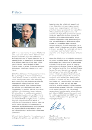 Preface
4 | Global Risks 2009
2009 will be a year of learning the lessons of the financial
crisis; a year where its reach in terms of time and scope
becomes more evident; a year that calls for a new
financial architecture to be shaped. At the same time, it
will be a year that will test the resolve and willingness of
world leaders to collaborate and take action to move
beyond this crisis. The global risks landscape is a
crowded one and the window of opportunity we have to
address some of the largest challenges of our time is
narrow.
Global Risks 2009 looks at the risks, economic and other,
that could emerge as the financial crisis continues to
unfold. The report considers the implications of a sudden
drop in China’s growth to 6% or below; deteriorating
fiscal positions; and further asset price falls. Given the
vulnerable state of the global economy, and as
deleveraging continues across the financial system,
further shocks could have severe and far-reaching
consequences. The degree to which the world has lost
confidence in its institutions and systems is serious.
Without confidence we could face a protracted and
potentially calamitous, downward spiral. Governments,
central banks and regulators must avert this but must
also avoid inadvertently sowing the seeds of future crises.
They need to restore confidence at all levels; to
consumers and house-owners, to investors, and in and
among financial institutions. This crisis exposed the
weaknesses of governance systems. Good governance
and leadership will help rebuild confidence, enable
alignment across regions and industries, and encourage
collaboration.
With world attention focused on the immediate economic
challenges, this report also warns against losing sight of
longer term risks. Now is the time for leaders to look
ahead. Risks related to climate change, unresolved
resource issues and potentially more defensive and
protectionist stances by states could lead to a conflation
of these global risks with significant societal and
economic costs. Again, better governance at corporate,
country and global level is necessary to provide the
frameworks for stable international relations, and for
states and corporations to create greater certainty and
trust. Successful mitigation of global risks will only be
possible once confidence in global governance
institutions is restored, starting by ensuring that they are
adapted to today’s challenges and revising their mandate
and powers accordingly. They must be able to function in
a proactive and coordinated fashion, fostering
cooperation across all regions, industries and stakeholder
groups.
Global Risks 2009 builds on the insight and experience of
the Forum’s unparalleled network of political and business
leaders, experts and academics. We are grateful for the
continued commitment of our partners on this report:
Citigroup, Marsh & McLennan Companies (MMC), Swiss
Re, The Wharton School Risk Center and Zurich Financial
Services. This report takes a long-term approach to risk,
looking ten years ahead, while not forgetting that
decision-makers must respond to the crisis today with
the consequences that carries for their countries and
enterprises. Above all, Global Risks 2009 provides a
framework for leaders to think about risk and how the
risks that they face in the short term in their region and
business link to the longer term risks, with global
implications. While the mitigation of the risks considered
here will demand leadership, commitment and resources
across all stakeholder groups, they may also yield
opportunities and strengthen the ties between different
parts of the world. 2008 has proven the extent to which
the world is subject to global risks; let 2009 be the year
where the world finds a common agenda to begin
mitigating their impact.
Klaus Schwab
Founder and Executive Chairman
World Economic Forum
 
