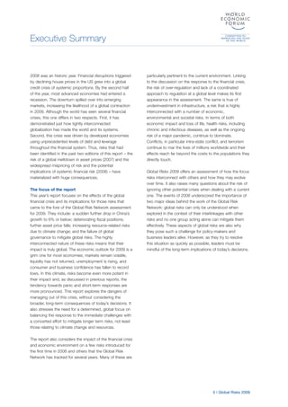 Executive Summary
5 | Global Risks 2009
2008 was an historic year. Financial disruptions triggered
by declining house prices in the US grew into a global
credit crisis of systemic proportions. By the second half
of the year, most advanced economies had entered a
recession. The downturn spilled over into emerging
markets, increasing the likelihood of a global contraction
in 2009. Although the world has seen several financial
crises, this one differs in two respects. First, it has
demonstrated just how tightly interconnected
globalization has made the world and its systems.
Second, this crisis was driven by developed economies
using unprecedented levels of debt and leverage
throughout the financial system. Thus, risks that had
been identified in the past two editions of this report – the
risk of a global meltdown in asset prices (2007) and the
widespread mispricing of risk and the potential
implications of systemic financial risk (2008) – have
materialized with huge consequences.
The focus of the report
This year’s report focuses on the effects of the global
financial crisis and its implications for those risks that
came to the fore of the Global Risk Network assessment
for 2009. They include: a sudden further drop in China’s
growth to 6% or below; deteriorating fiscal positions;
further asset price falls; increasing resource-related risks
due to climate change; and the failure of global
governance to mitigate global risks. The highly
interconnected nature of these risks means that their
impact is truly global. The economic outlook for 2009 is a
grim one for most economies; markets remain volatile,
liquidity has not returned, unemployment is rising, and
consumer and business confidence has fallen to record
lows. In this climate, risks become even more potent in
their impact and, as discussed in previous reports, the
tendency towards panic and short-term responses are
more pronounced. This report explores the dangers of
managing out of this crisis, without considering the
broader, long-term consequences of today’s decisions. It
also stresses the need for a determined, global focus on
balancing the response to the immediate challenges with
a concerted effort to mitigate longer term risks, not least
those relating to climate change and resources.
The report also considers the impact of the financial crisis
and economic environment on a few risks introduced for
the first time in 2008 and others that the Global Risk
Network has tracked for several years. Many of these are
particularly pertinent to the current environment. Linking
to the discussion on the response to the financial crisis,
the risk of over-regulation and lack of a coordinated
approach to regulation at a global level makes its first
appearance in the assessment. The same is true of
underinvestment in infrastructure, a risk that is highly
interconnected with a number of economic,
environmental and societal risks. In terms of both
economic impact and loss of life, health risks, including
chronic and infectious diseases, as well as the ongoing
risk of a major pandemic, continue to dominate.
Conflicts, in particular intra-state conflict, and terrorism
continue to mar the lives of millions worldwide and their
effects reach far beyond the costs to the populations they
directly touch.
Global Risks 2009 offers an assessment of how the focus
risks interconnect with others and how they may evolve
over time. It also raises many questions about the risk of
ignoring other potential crises when dealing with a current
one. The events of 2008 underscored the importance of
two major ideas behind the work of the Global Risk
Network: global risks can only be understood when
explored in the context of their interlinkages with other
risks and no one group acting alone can mitigate them
effectively. These aspects of global risks are also why
they pose such a challenge for policy-makers and
business leaders alike. However, as they try to resolve
this situation as quickly as possible, leaders must be
mindful of the long-term implications of today’s decisions.
 
