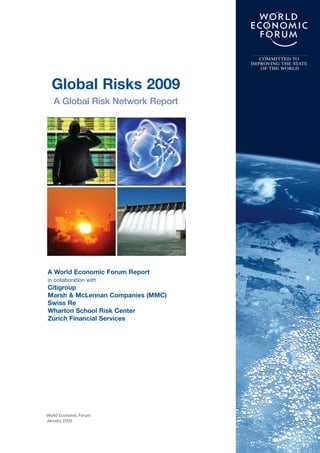 World Economic Forum
January 2009
Global Risks 2009
A Global Risk Network Report
COMMITTED TO
IMPROVING THE STATE
OF THE WORLD
A World Economic Forum Report
in collaboration with
Citigroup
Marsh & McLennan Companies (MMC)
Swiss Re
Wharton School Risk Center
Zurich Financial Services
 