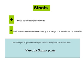 Sinais
+ Indica os termos que se deseja
- Indica os termos que não se quer que apareça nos resultados de pesquisa
Por exemplo se quiser informações sobre o navegador Vasco da Gama
Vasco da Gama - ponte
 