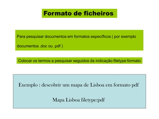 Formato de ficheiros
Para pesquisar documentos em formatos específicos ( por exemplo
documentos .doc ou .pdf )
Colocar os termos a pesquisar seguidos da indicação filetype:formato
Exemplo : descobrir um mapa de Lisboa em formato pdf
Mapa Lisboa filetype:pdf
 