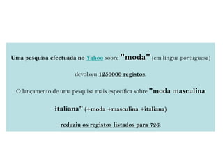 Uma pesquisa efectuada no Yahoo sobre "moda" (em língua portuguesa)
devolveu 1250000 registos.
O lançamento de uma pesquisa mais específica sobre "moda masculina
italiana" (+moda +masculina +italiana)
reduziu os registos listados para 726.
 