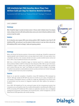 IVR IntelleScript PRO Handles More Than Two
Million Calls per Day for Beeline Mobile Services
Successful IVR SDP Built on “State-of-the-Art” Dialogic®
Products
Case Study
To find out more about Dialogic, visit us at: www.dialogic.com
Medium Logo
Large Logo
CASE SUMMARY
Challenge
When VimpelCom began to provide cell phone service in Russia under its Beeline brand, the company
made a strategic decision to offer both excellent phone service and a host of attractive additional mobile
services to lead the market.
Solution
As its interactive voice response (IVR) service delivery platform (SDP), VimpelCom chose Forte-IT’s IVR
IntelleScript PRO, and continues to use the product to deliver services in over two million calls per day.
IVR IntelleScript PRO is built on Dialogic®
media and signaling products.
Challenge
When cell phones first became popular in Russia about a decade ago, VimpelCom experienced
explosive growth under its Beeline brand, and was determined to lead in this new market. Since
competition was fierce, the company decided not only to provide excellent phone service but
also to offer a host of additional services to its subscribers.
With time a critical factor, VimpelCom began an intensive search for a reliable and scalable
Service Delivery Platform (SDP) for Interactive Voice Response (IVR). With an eye to the future,
VimpelCom sought a solution that could grow with the company’s anticipated new business
and a product that was very “open” and flexible and ready for future changes in technology.
VimpelCom also wanted to create additional services quickly as demand and market rivalry grew
— and the product had to be priced competitively.
Solution
Based on an open-bid competition, VimpelCom chose IVR IntelleScript PRO developed by
Forte-IT. Although initially the IVR SDP took about six months to put in place, VimpelCom can
now develop a new Beeline service in as little as a single day, depending on the service’s level
of sophistication and the amount of integration required with other systems (for example, a
database).
Since 2002, IVR IntelleScript Pro has continued to grow into the comprehensive solution that
companies such as VimpelCom need. As a multifunctional platform now offering 3G, GSM, IP, and
PSTN connectivity, IVR IntelleScript PRO contains an application execution core, an integrated
development environment, administration and monitoring tools, content management, and Call
Detail Record (CDR) generation with activity reporting.
 