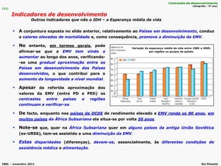 EBSL – novembro 2012 Rui Pimenta
[11]
Indicadores de desenvolvimento
Outros indicadores que não o IDH – a Esperança média de vida
Contrastes de desenvolvimento
(Geografia – 9º ano)
 A conjuntura exposta no slide anterior, relativamente ao Países em desenvolvimento, conduz
a valores elevados de mortalidade e, como consequência, promove a diminuição da EMV.
 De facto, enquanto nos países da OCDE de rendimento elevado a EMV ronda os 80 anos, em
muitos países da África Subsariana ela situa-se por volta 50 anos.
 Note-se que, quer na África Subsariana quer em alguns países da antiga União Soviética
(ex-URSS), tem-se assistido a uma diminuição da EMV.
 Estas disparidades (diferenças), devem-se, essencialmente, às diferentes condições de
assistência médica e alimentação.
 No entanto, em termos gerais, pode
afirmar-se que a EMV tem vindo a
aumentar ao longo dos anos, verificando-
-se uma gradual aproximação entre os
Países em desenvolvimento dos Países
desenvolvidos, o que contribui para o
aumento da longevidade a nível mundial.
 Apesar da referida aproximação dos
valores da EMV (entre PD e PED) os
contrastes entre países e regiões
continuam a verificar-se.
Variação da esperança média de vida entre 1985 e 2005,
por regiões ou grupos de países.
 