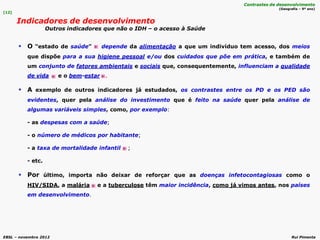 EBSL – novembro 2012 Rui Pimenta
 O “estado de saúde” depende da alimentação a que um indivíduo tem acesso, dos meios
que dispõe para a sua higiene pessoal e/ou dos cuidados que põe em prática, e também de
um conjunto de fatores ambientais e sociais que, consequentemente, influenciam a qualidade
de vida e o bem-estar .
 A exemplo de outros indicadores já estudados, os contrastes entre os PD e os PED são
evidentes, quer pela análise do investimento que é feito na saúde quer pela análise de
algumas variáveis simples, como, por exemplo:
- as despesas com a saúde;
- o número de médicos por habitante;
- a taxa de mortalidade infantil ;
- etc.
 Por último, importa não deixar de reforçar que as doenças infetocontagiosas como o
HIV/SIDA, a malária e a tuberculose têm maior incidência, como já vimos antes, nos países
em desenvolvimento.
[12]
Indicadores de desenvolvimento
Outros indicadores que não o IDH – o acesso à Saúde
Contrastes de desenvolvimento
(Geografia – 9º ano)
 