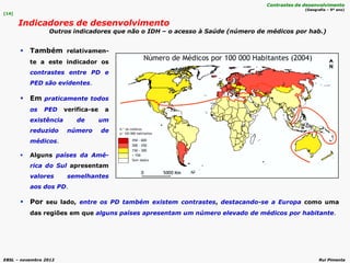 EBSL – novembro 2012 Rui Pimenta
 Por seu lado, entre os PD também existem contrastes, destacando-se a Europa como uma
das regiões em que alguns países apresentam um número elevado de médicos por habitante.
 Também relativamen-
te a este indicador os
contrastes entre PD e
PED são evidentes.
 Em praticamente todos
os PED verifica-se a
existência de um
reduzido número de
médicos.
 Alguns países da Amé-
rica do Sul apresentam
valores semelhantes
aos dos PD.
[14]
Indicadores de desenvolvimento
Outros indicadores que não o IDH – o acesso à Saúde (número de médicos por hab.)
Contrastes de desenvolvimento
(Geografia – 9º ano)
 