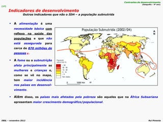 EBSL – novembro 2012 Rui Pimenta
 Além disso, os países mais afetados pela pobreza são aqueles que na África Subsariana
apresentam maior crescimento demográfico/populacional.
 A alimentação é uma
necessidade básica com
reflexo na saúde das
populações e que não
está assegurada para
cerca de 870 milhões de
pessoas .
 A fome ou a subnutrição
afeta principalmente as
mulheres e crianças e,
como se vê no mapa,
tem maior incidência
nos países em desenvol-
vimento.
[17]
Indicadores de desenvolvimento
Outros indicadores que não o IDH – a população subnutrida
Contrastes de desenvolvimento
(Geografia – 9º ano)
 