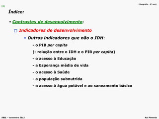EBSL – novembro 2012 Rui Pimenta
[2]
Índice:
 Contrastes de desenvolvimento:
Indicadores de desenvolvimento
Outros indicadores que não o IDH:
- o PIB per capita
(- relação entre o IDH e o PIB per capita)
- o acesso à Educação
- a Esperança média de vida
- o acesso à Saúde
- a população subnutrida
- o acesso à água potável e ao saneamento básico
(Geografia – 9º ano)
 