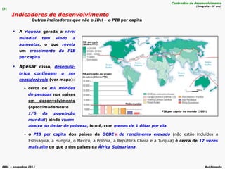 EBSL – novembro 2012 Rui Pimenta
abaixo do limiar de pobreza, isto é, com menos de 1 dólar por dia.
- o PIB per capita dos países da OCDE de rendimento elevado (não estão incluídos a
Eslováquia, a Hungria, o México, a Polónia, a República Checa e a Turquia) é cerca de 17 vezes
mais alto do que o dos países da África Subsariana.
 A riqueza gerada a nível
mundial tem vindo a
aumentar, o que revela
um crescimento do PIB
per capita.
 Apesar disso, desequilí-
brios continuam a ser
consideráveis (ver mapa):
- cerca de mil milhões
de pessoas nos países
em desenvolvimento
(aproximadamente
1/6 da população
mundial) ainda vivem
[3]
Indicadores de desenvolvimento
Outros indicadores que não o IDH – o PIB per capita
Contrastes de desenvolvimento
(Geografia – 9º ano)
PIB per capita no mundo (2005)
 