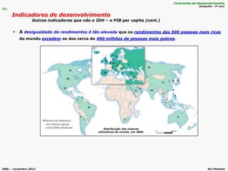 EBSL – novembro 2012 Rui Pimenta
 A desigualdade de rendimentos é tão elevada que os rendimentos das 500 pessoas mais ricas
do mundo excedem os dos cerca de 400 milhões de pessoas mais pobres.
[5]
Indicadores de desenvolvimento
Outros indicadores que não o IDH – o PIB per capita (cont.)
Contrastes de desenvolvimento
(Geografia – 9º ano)
Distribuição dos maiores
milionários do mundo, em 2006.
 