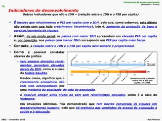 EBSL – novembro 2012 Rui Pimenta
 É forçoso que relacionemos o PIB per capita com o IDH, pois que, como sabemos, este último
não existe sem que haja crescimento (económico), isto é, aumento da produção de bens e
serviços/aumento da riqueza.
 Assim, de um modo geral, os países com maior IDH apresentam um elevado PIB per capita
e, por oposição, aos países com menor IDH corresponde um PIB per capita mais baixo.
 Contudo, a relação entre o IDH e o PIB per capita nem sempre é proporcional.
de vida da população.
- é possível atingir altos níveis de IDH sem rendimentos elevados, como é o caso do
Vietname.
Em situações idênticas, fica demonstrado que tem havido conversão da riqueza em
desenvolvimento humano, pelo que há melhoria das condições de acesso da população à
saúde e à educação.
[6]
Indicadores de desenvolvimento
Outros indicadores que não o IDH – (relação entre o IDH e o PIB per capita)
Contrastes de desenvolvimento
(Geografia – 9º ano)
Amostra sobre a relação
entre IDH e PIB per
capita, em 2005.
 Como é possível constatar
através do gráfico:
- nem sempre elevados rendi-
mentos garantem elevados
níveis de IDH, como é o caso
da Arábia Saudita.
Nestes casos, significa que o
crescimento económico não
tem sido acompanhado por
uma melhoria da qualidade
 