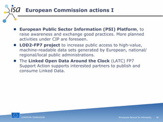 European Commission actions I European Public Sector Information (PSI) Platform , to raise awareness and exchange good practices. More planned activities under CIP are foreseen. LOD2-FP7 project  to increase public access to high-value, machine-readable data sets generated by European, national/regional/local public administrations. The  Linked Open Data Around the Clock  (LATC) FP7 Support Action supports interested partners to publish and consume Linked Data. 