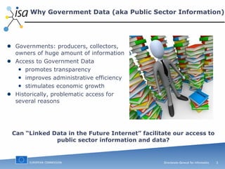 Why Government Data (aka Public Sector Information) Governments: producers, collectors, owners of huge amount of information Access to Government Data promotes transparency improves administrative efficiency  stimulates economic growth Historically, problematic access for several reasons Can “Linked Data in the Future Internet” facilitate our access to public sector information and data? 