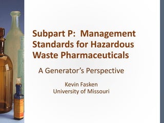 A Generator’s Perspective
Kevin Fasken
University of Missouri
Subpart P: Management
Standards for Hazardous
Waste Pharmaceuticals
 