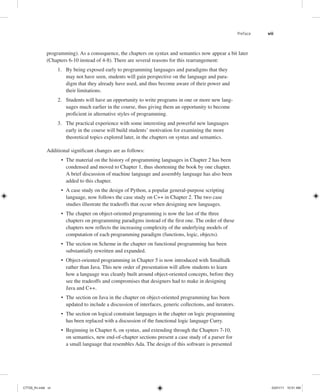 Preface vii
programming). As a consequence, the chapters on syntax and semantics now appear a bit later
(Chapters 6-10 instead of 4-8). There are several reasons for this rearrangement:
1. By being exposed early to programming languages and paradigms that they
may not have seen, students will gain perspective on the language and para-
digm that they already have used, and thus become aware of their power and
their limitations.
2. Students will have an opportunity to write programs in one or more new lang-
uages much earlier in the course, thus giving them an opportunity to become
proficient in alternative styles of programming.
3. The practical experience with some interesting and powerful new languages
early in the course will build students’ motivation for examining the more
theoretical topics explored later, in the chapters on syntax and semantics.
Additional significant changes are as follows:
• The material on the history of programming languages in Chapter 2 has been
condensed and moved to Chapter 1, thus shortening the book by one chapter.
A brief discussion of machine language and assembly language has also been
added to this chapter.
• A case study on the design of Python, a popular general-purpose scripting
language, now follows the case study on C++ in Chapter 2. The two case
studies illustrate the tradeoffs that occur when designing new languages.
• The chapter on object-oriented programming is now the last of the three
chapters on programming paradigms instead of the first one. The order of these
chapters now reflects the increasing complexity of the underlying models of
computation of each programming paradigm (functions, logic, objects).
• The section on Scheme in the chapter on functional programming has been
substantially rewritten and expanded.
• Object-oriented programming in Chapter 5 is now introduced with Smalltalk
rather than Java. This new order of presentation will allow students to learn
how a language was cleanly built around object-oriented concepts, before they
see the tradeoffs and compromises that designers had to make in designing
Java and C++.
• The section on Java in the chapter on object-oriented programming has been
updated to include a discussion of interfaces, generic collections, and iterators.
• The section on logical constraint languages in the chapter on logic programming
has been replaced with a discussion of the functional logic language Curry.
• Beginning in Chapter 6, on syntax, and extending through the Chapters 7-10,
on semantics, new end-of-chapter sections present a case study of a parser for
a small language that resembles Ada. The design of this software is presented
C7729_fm.indd vii
C7729_fm.indd vii 03/01/11 10:51 AM
03/01/11 10:51 AM
 