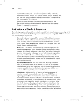 viii Preface
incrementally, starting with a raw syntax analyzer and adding features to
handle static semantic analysis, such as scope analysis and type checking. This
new case study will give students extra practical experience with the concepts
they learn in each of these chapters.
• A brief discussion of Erlang, a functional programming language that
uses message passing to support concurrent processing, has been added to
Chapter 13 on parallel programming.
Instructor and Student Resources
The following supplemental materials are available when this book is used in a classroom setting. All of
the resources available with this book are provided to the instructor on a single CD-ROM, and most are
also available at login.cengage.com.
• Electronic Instructor’s Manual. The Instructor’s Manual that accompanies
this textbook includes additional instructional material to assist in class prepa-
ration, including items such as Sample Syllabi, Chapter Outlines, Technical
Notes, Lecture Notes, Quick Quizzes, Teaching Tips, Discussion Topics, and
Sample Midterm and Final Projects.
• ExamView®
. This textbook is accompanied by ExamView, a powerful test-
ing software package that allows instructors to create and administer printed,
computer (LAN-based), and Internet exams. ExamView includes hundreds of
questions that correspond to the topics covered in this text, enabling students
to generate detailed study guides that include page references for further
review. The computer-based and Internet testing components allow students
to take exams at their computers, and also save the instructor time by grading
each exam automatically.
• PowerPoint Presentations. This book comes with Microsoft PowerPoint
slides for each chapter. These are included as a teaching aid for classroom
presentation and can be made available to students on the network for chapter
review or printed for classroom distribution. Instructors can add their own
slides for additional topics they introduce to the class.
• Solution Files. Selected answers for many of the exercises at the end of
each chapter may be found on the Instructor Resources CD-ROM, or at
login.cengage.com. Many are programming exercises (most rather short)
focusing on languages discussed in the text. Conceptual exercises range from
short-answer questions that test understanding of the material to longer, essay-
style exercises and challenging “thought” questions. A few moments’ reflec-
tion should give the reader adequate insight into the potential difficulty of a
particular exercise. Further knowledge can be gained by reading the on-line
answers, which are treated as an extension of the text and sometimes provide
additional information beyond that required to solve the problem. Occasionally
C7729_fm.indd viii
C7729_fm.indd viii 03/01/11 10:51 AM
03/01/11 10:51 AM
 