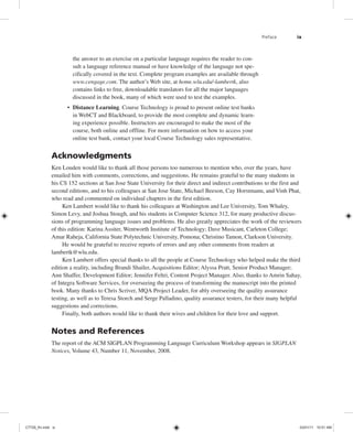 Preface ix
the answer to an exercise on a particular language requires the reader to con-
sult a language reference manual or have knowledge of the language not spe-
cifically covered in the text. Complete program examples are available through
www.cengage.com. The author’s Web site, at home.wlu.edu/˜lambertk, also
contains links to free, downloadable translators for all the major languages
discussed in the book, many of which were used to test the examples.
• Distance Learning. Course Technology is proud to present online test banks
in WebCT and Blackboard, to provide the most complete and dynamic learn-
ing experience possible. Instructors are encouraged to make the most of the
course, both online and offline. For more information on how to access your
online test bank, contact your local Course Technology sales representative.
Acknowledgments
Ken Louden would like to thank all those persons too numerous to mention who, over the years, have
emailed him with comments, corrections, and suggestions. He remains grateful to the many students in
his CS 152 sections at San Jose State University for their direct and indirect contributions to the first and
second editions, and to his colleagues at San Jose State, Michael Beeson, Cay Horstmann, and Vinh Phat,
who read and commented on individual chapters in the first edition.
Ken Lambert would like to thank his colleagues at Washington and Lee University, Tom Whaley,
Simon Levy, and Joshua Stough, and his students in Computer Science 312, for many productive discus-
sions of programming language issues and problems. He also greatly appreciates the work of the reviewers
of this edition: Karina Assiter, Wentworth Institute of Technology; Dave Musicant, Carleton College;
Amar Raheja, California State Polytechnic University, Pomona; Christino Tamon, Clarkson University.
He would be grateful to receive reports of errors and any other comments from readers at
lambertk@wlu.edu.
Ken Lambert offers special thanks to all the people at Course Technology who helped make the third
edition a reality, including Brandi Shailer, Acquisitions Editor; Alyssa Pratt, Senior Product Manager;
Ann Shaffer, Development Editor; Jennifer Feltri, Content Project Manager. Also, thanks to Amrin Sahay,
of Integra Software Services, for overseeing the process of transforming the manuscript into the printed
book. Many thanks to Chris Scriver, MQA Project Leader, for ably overseeing the quality assurance
testing, as well as to Teresa Storch and Serge Palladino, quality assurance testers, for their many helpful
suggestions and corrections.
Finally, both authors would like to thank their wives and children for their love and support.
Notes and References
The report of the ACM SIGPLAN Programming Language Curriculum Workshop appears in SIGPLAN
Notices, Volume 43, Number 11, November, 2008.
C7729_fm.indd ix
C7729_fm.indd ix 03/01/11 10:51 AM
03/01/11 10:51 AM
 