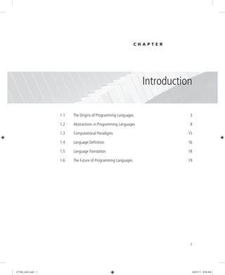 1
1.1 The Origins of Programming Languages 3
1.2 Abstractions in Programming Languages 8
1.3 Computational Paradigms 15
1.4 Language Definition 16
1.5 Language Translation 18
1.6 The Future of Programming Languages 19
Introduction
C H A P T E R
1
C7729_ch01.indd 1
C7729_ch01.indd 1 03/01/11 8:54 AM
03/01/11 8:54 AM
 