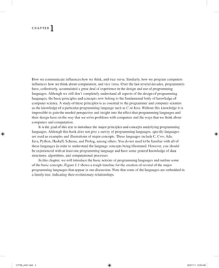 C H A P T E R
1 Introduction
How we communicate influences how we think, and vice versa. Similarly, how we program computers
influences how we think about computation, and vice versa. Over the last several decades, programmers
have, collectively, accumulated a great deal of experience in the design and use of programming
languages. Although we still don’t completely understand all aspects of the design of programming
languages, the basic principles and concepts now belong to the fundamental body of knowledge of
computer science. A study of these principles is as essential to the programmer and computer scientist
as the knowledge of a particular programming language such as C or Java. Without this knowledge it is
impossible to gain the needed perspective and insight into the effect that programming languages and
their design have on the way that we solve problems with computers and the ways that we think about
computers and computation.
It is the goal of this text to introduce the major principles and concepts underlying programming
languages. Although this book does not give a survey of programming languages, specific languages
are used as examples and illustrations of major concepts. These languages include C, C++, Ada,
Java, Python, Haskell, Scheme, and Prolog, among others. You do not need to be familiar with all of
these languages in order to understand the language concepts being illustrated. However, you should
be experienced with at least one programming language and have some general knowledge of data
structures, algorithms, and computational processes.
In this chapter, we will introduce the basic notions of programming languages and outline some
of the basic concepts. Figure 1.1 shows a rough timeline for the creation of several of the major
programming languages that appear in our discussion. Note that some of the languages are embedded in
a family tree, indicating their evolutionary relationships.
C7729_ch01.indd 2
C7729_ch01.indd 2 03/01/11 8:54 AM
03/01/11 8:54 AM
 