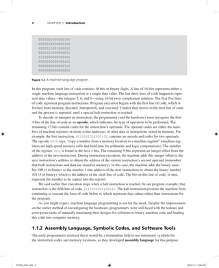 4 CHAPTER 1 Introduction
0010001000000100
0010010000000100
0001011001000010
0011011000000011
1111000000100101
0000000000000101
0000000000000110
0000000000000000
Figure 1.2 A machine language program
In this program, each line of code contains 16 bits or binary digits. A line of 16 bits represents either a
single machine language instruction or a single data value. The last three lines of code happen to repre-
sent data values—the integers 5, 6, and 0—using 16-bit twos complement notation. The first five lines
of code represent program instructions. Program execution begins with the first line of code, which is
fetched from memory, decoded (interpreted), and executed. Control then moves to the next line of code,
and the process is repeated, until a special halt instruction is reached.
To decode or interpret an instruction, the programmer (and the hardware) must recognize the first
4 bits of the line of code as an opcode, which indicates the type of operation to be performed. The
remaining 12 bits contain codes for the instruction’s operands. The operand codes are either the num-
bers of machine registers or relate to the addresses of other data or instructions stored in memory. For
example, the first instruction, 0010001000000100, contains an opcode and codes for two operands.
The opcode 0010 says, “copy a number from a memory location to a machine register” (machine reg-
isters are high-speed memory cells that hold data for arithmetic and logic computations). The number
of the register, 001, is found in the next 3 bits. The remaining 9 bits represent an integer offset from the
address of the next instruction. During instruction execution, the machine adds this integer offset to the
next instruction’s address to obtain the address of the current instruction’s second operand (remember
that both instructions and data are stored in memory). In this case, the machine adds the binary num-
ber 100 (4 in binary) to the number 1 (the address of the next instruction) to obtain the binary number
101 (5 in binary), which is the address of the sixth line of code. The bits in this line of code, in turn,
represent the number to be copied into the register.
We said earlier that execution stops when a halt instruction is reached. In our program example, that
instruction is the fifth line of code, 1111000000100101. The halt instruction prevents the machine from
continuing to execute the lines of code below it, which represent data values rather than instructions for
the program.
As you might expect, machine language programming is not for the meek. Despite the improvement
on the earlier method of reconfiguring the hardware, programmers were still faced with the tedious and
error-prone tasks of manually translating their designs for solutions to binary machine code and loading
this code into computer memory.
1.1.2 Assembly Language, Symbolic Codes, and Software Tools
The early programmers realized that it would be a tremendous help to use mnemonic symbols for
the instruction codes and memory locations, so they developed assembly language for this purpose.
C7729_ch01.indd 4
C7729_ch01.indd 4 03/01/11 8:54 AM
03/01/11 8:54 AM
 