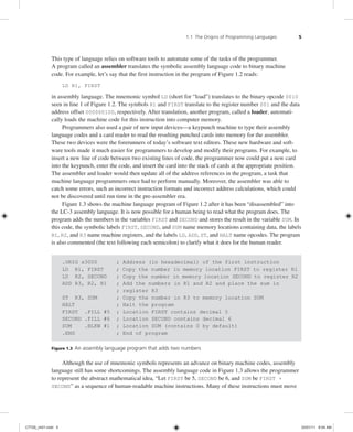 1.1 The Origins of Programming Languages 5
This type of language relies on software tools to automate some of the tasks of the programmer.
A program called an assembler translates the symbolic assembly language code to binary machine
code. For example, let’s say that the first instruction in the program of Figure 1.2 reads:
LD R1, FIRST
in assembly language. The mnemonic symbol LD (short for “load”) translates to the binary opcode 0010
seen in line 1 of Figure 1.2. The symbols R1 and FIRST translate to the register number 001 and the data
address offset 000000100, respectively. After translation, another program, called a loader, automati-
cally loads the machine code for this instruction into computer memory.
Programmers also used a pair of new input devices—a keypunch machine to type their assembly
language codes and a card reader to read the resulting punched cards into memory for the assembler.
These two devices were the forerunners of today’s software text editors. These new hardware and soft-
ware tools made it much easier for programmers to develop and modify their programs. For example, to
insert a new line of code between two existing lines of code, the programmer now could put a new card
into the keypunch, enter the code, and insert the card into the stack of cards at the appropriate position.
The assembler and loader would then update all of the address references in the program, a task that
machine language programmers once had to perform manually. Moreover, the assembler was able to
catch some errors, such as incorrect instruction formats and incorrect address calculations, which could
not be discovered until run time in the pre-assembler era.
Figure 1.3 shows the machine language program of Figure 1.2 after it has been “disassembled” into
the LC-3 assembly language. It is now possible for a human being to read what the program does. The
program adds the numbers in the variables FIRST and SECOND and stores the result in the variable SUM. In
this code, the symbolic labels FIRST, SECOND, and SUM name memory locations containing data, the labels
R1, R2, and R3 name machine registers, and the labels LD, ADD, ST, and HALT name opcodes. The program
is also commented (the text following each semicolon) to clarify what it does for the human reader.
.ORIG x3000 ; Address (in hexadecimal) of the first instruction
LD R1, FIRST ; Copy the number in memory location FIRST to register R1
LD R2, SECOND ; Copy the number in memory location SECOND to register R2
ADD R3, R2, R1 ; Add the numbers in R1 and R2 and place the sum in
; register R3
ST R3, SUM ; Copy the number in R3 to memory location SUM
HALT ; Halt the program
FIRST .FILL #5 ; Location FIRST contains decimal 5
SECOND .FILL #6 ; Location SECOND contains decimal 6
SUM .BLKW #1 ; Location SUM (contains 0 by default)
.END ; End of program
Figure 1.3 An assembly language program that adds two numbers
Although the use of mnemonic symbols represents an advance on binary machine codes, assembly
language still has some shortcomings. The assembly language code in Figure 1.3 allows the programmer
to represent the abstract mathematical idea, “Let FIRST be 5, SECOND be 6, and SUM be FIRST +
SECOND” as a sequence of human-readable machine instructions. Many of these instructions must move
C7729_ch01.indd 5
C7729_ch01.indd 5 03/01/11 8:54 AM
03/01/11 8:54 AM
 