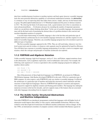 6 CHAPTER 1 Introduction
data from variables/memory locations to machine registers and back again, however; assembly language
lacks the more powerful abstraction capability of conventional mathematical notation. An abstraction
is a notation or way of expressing ideas that makes them concise, simple, and easy for the human mind
to grasp. The philosopher/mathematician A. N. Whitehead emphasized the power of abstract notation
in 1911: “By relieving the brain of all unnecessary work, a good notation sets it free to concentrate on
more advanced problems....Civilization advances by extending the number of important operations
which we can perform without thinking about them.” In the case of assembly language, the programmer
must still do the hard work of translating the abstract ideas of a problem domain to the concrete and
machine-dependent notation of a program.
A second major shortcoming of assembly language is due to the fact that each particular type of
computer hardware architecture has its own machine language instruction set, and thus requires its own
dialect of assembly language. Therefore, any assembly language program has to be rewritten to port it to
different types of machines.
The first assembly languages appeared in the 1950s. They are still used today, whenever very low-
level system tools must be written, or whenever code segments must be optimized by hand for efficiency.
You will likely have exposure to assembly language programming if you take a course in computer orga-
nization, where the concepts and principles of machine architecture are explored.
1.1.3 FORTRAN and Algebraic Notation
Unlike assembly language, high-level languages, such as C, Java, and Python, support notations closer
to the abstractions, such as algebraic expressions, used in mathematics and science. For example, the
following code segment in C or Java is equivalent to the assembly language program for adding two
numbers shown earlier:
int first = 5;
int second = 6;
int sum = first + second;
One of the precursors of these high-level languages was FORTRAN, an acronym for FORmula
TRANslation language. John Backus developed FORTRAN in the early 1950s for a particular type of
IBM computer. In some respects, early FORTRAN code was similar to assembly language. It reflected
the architecture of a particular type of machine and lacked the structured control statements and data
structures of later high-level languages. However, FORTRAN did appeal to scientists and engineers,
who enjoyed its support for algebraic notation and floating-point numbers. The language has undergone
numerous revisions in the last few decades, and now supports many of the features that are associated
with other languages descending from its original version.
1.1.4 The ALGOL Family: Structured Abstractions
and Machine Independence
Soon after FORTRAN was introduced, programmers realized that languages with still higher levels of
abstraction would improve their ability to write concise, understandable instructions. Moreover, they
wished to write these high-level instructions for different machine architectures with no changes. In the
late 1950s, an international committee of computer scientists (which included John Backus) agreed on
C7729_ch01.indd 6
C7729_ch01.indd 6 03/01/11 8:54 AM
03/01/11 8:54 AM
 