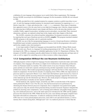 1.1 The Origins of Programming Languages 7
a definition of a new language whose purpose was to satisfy both of these requirements. This language
became ALGOL (an acronym for ALGOrithmic Language). Its first incarnation, ALGOL-60, was released
in 1960.
ALGOL provided first of all a standard notation for computer scientists to publish algorithms in jour-
nals. As such, the language included notations for structured control statements for sequencing (begin-end
blocks), loops (the for loop), and selection (the if and if-else statements). These types of statements
have appeared in more or less the same form in every high-level language since. Likewise, elegant notations
for expressing data of different numeric types (integer and float) as well as the array data structure were
available. Finally, support for procedures, including recursive procedures, was provided. These structured
abstractions, and more, are explored in detail later in this chapter and in later chapters of this book.
The ALGOL committee also achieved machine independence for program execution on computers
by requiring that each type of hardware provide an ALGOL compiler. This program translated standard
ALGOL programs to the machine code of a particular machine.
ALGOL was one of the first programming languages to receive a formal specification or definition.
Its published report included a grammar that defined its features, both for the programmer who used it
and for the compiler writer who translated it.
A very large number of high-level languages are descended from ALGOL. Niklaus Wirth created
one of the early ones, Pascal, as a language for teaching programming in the 1970s. Another, Ada, was
developed in the 1980s as a language for embedded applications for the U.S. Department of Defense. The
designers of ALGOL’s descendants typically added features for further structuring data and large units of
code, as well as support for controlling access to these resources within a large program.
1.1.5 Computation Without the von Neumann Architecture
Although programs written in high-level languages became independent of particular makes and models
of computers, these languages still echoed, at a higher level of abstraction, the underlying architecture
of the von Neumann model of a machine. This model consists of an area of memory where both pro-
grams and data are stored and a separate central processing unit that sequentially executes instructions
fetched from memory. Most modern programming languages still retain the flavor of this single processor
model of computation. For the first five decades of computing (from 1950 to 2000), the improvements in
processor speed (as expressed in Moore’s Law, which states that hardware speeds increase by a factor of
2 every 18 months) and the increasing abstraction in programming languages supported the conversion
of the industrial age into the information age. However, this steady progress in language abstraction and
hardware performance eventually ran into separate roadblocks.
On the hardware side, engineers began, around the year 2005, to reach the limits of the improve-
ments predicted by Moore’s Law. Over the years, they had increased processor performance by
shortening the distance between processor components, but as components were packed more tightly
onto a processor chip, the amount of heat generated during execution increased. Engineers mitigated this
problem by factoring some computations, such as floating-point arithmetic and graphics/image process-
ing, out to dedicated processors, such as the math coprocessor introduced in the 1980s and the graphics
processor first released in the 1990s. Within the last few years, most desktop and laptop computers have
been built with multicore architectures. A multicore architecture divides the central processing unit
(CPU) into two or more general-purpose processors, each with its own specialized memory, as well as
memory that is shared among them. Although each “core” in a multicore processor is slower than the
C7729_ch01.indd 7
C7729_ch01.indd 7 03/01/11 8:54 AM
03/01/11 8:54 AM
 
