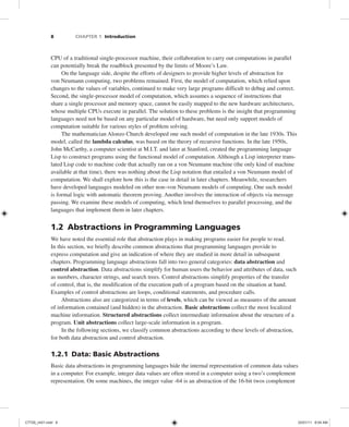 8 CHAPTER 1 Introduction
CPU of a traditional single-processor machine, their collaboration to carry out computations in parallel
can potentially break the roadblock presented by the limits of Moore’s Law.
On the language side, despite the efforts of designers to provide higher levels of abstraction for
von Neumann computing, two problems remained. First, the model of computation, which relied upon
changes to the values of variables, continued to make very large programs difficult to debug and correct.
Second, the single-processor model of computation, which assumes a sequence of instructions that
share a single processor and memory space, cannot be easily mapped to the new hardware architectures,
whose multiple CPUs execute in parallel. The solution to these problems is the insight that programming
languages need not be based on any particular model of hardware, but need only support models of
computation suitable for various styles of problem solving.
The mathematician Alonzo Church developed one such model of computation in the late 1930s. This
model, called the lambda calculus, was based on the theory of recursive functions. In the late 1950s,
John McCarthy, a computer scientist at M.I.T. and later at Stanford, created the programming language
Lisp to construct programs using the functional model of computation. Although a Lisp interpreter trans-
lated Lisp code to machine code that actually ran on a von Neumann machine (the only kind of machine
available at that time), there was nothing about the Lisp notation that entailed a von Neumann model of
computation. We shall explore how this is the case in detail in later chapters. Meanwhile, researchers
have developed languages modeled on other non–von Neumann models of computing. One such model
is formal logic with automatic theorem proving. Another involves the interaction of objects via message
passing. We examine these models of computing, which lend themselves to parallel processing, and the
languages that implement them in later chapters.
1.2 Abstractions in Programming Languages
We have noted the essential role that abstraction plays in making programs easier for people to read.
In this section, we briefly describe common abstractions that programming languages provide to
express computation and give an indication of where they are studied in more detail in subsequent
chapters. Programming language abstractions fall into two general categories: data abstraction and
control abstraction. Data abstractions simplify for human users the behavior and attributes of data, such
as numbers, character strings, and search trees. Control abstractions simplify properties of the transfer
of control, that is, the modification of the execution path of a program based on the situation at hand.
Examples of control abstractions are loops, conditional statements, and procedure calls.
Abstractions also are categorized in terms of levels, which can be viewed as measures of the amount
of information contained (and hidden) in the abstraction. Basic abstractions collect the most localized
machine information. Structured abstractions collect intermediate information about the structure of a
program. Unit abstractions collect large-scale information in a program.
In the following sections, we classify common abstractions according to these levels of abstraction,
for both data abstraction and control abstraction.
1.2.1 Data: Basic Abstractions
Basic data abstractions in programming languages hide the internal representation of common data values
in a computer. For example, integer data values are often stored in a computer using a two’s complement
representation. On some machines, the integer value -64 is an abstraction of the 16-bit twos complement
C7729_ch01.indd 8
C7729_ch01.indd 8 03/01/11 8:54 AM
03/01/11 8:54 AM
 