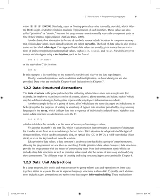 1.2 Abstractions in Programming Languages 9
value 1111111111000000. Similarly, a real or floating-point data value is usually provided, which hides
the IEEE single- or double-precision machine representation of such numbers. These values are also
called “primitive” or “atomic,” because the programmer cannot normally access the component parts or
bits of their internal representation [Patt and Patel, 2003].
Another basic data abstraction is the use of symbolic names to hide locations in computer memory
that contain data values. Such named locations are called variables. The kind of data value is also given a
name and is called a data type. Data types of basic data values are usually given names that are varia-
tions of their corresponding mathematical values, such as int, double, and float. Variables are given
names and data types using a declaration, such as the Pascal:
var x : integer;
or the equivalent C declaration:
int x;
In this example, x is established as the name of a variable and is given the data type integer.
Finally, standard operations, such as addition and multiplication, on basic data types are also
provided. Data types are studied in Chapter 8 and declarations in Chapter 7.
1.2.2 Data: Structured Abstractions
The data structure is the principal method for collecting related data values into a single unit. For
example, an employee record may consist of a name, address, phone number, and salary, each of which
may be a different data type, but together represent the employee’s information as a whole.
Another example is that of a group of items, all of which have the same data type and which need to
be kept together for purposes of sorting or searching. A typical data structure provided by programming
languages is the array, which collects data into a sequence of individually indexed items. Variables can
name a data structure in a declaration, as in the C:
int a[10];
which establishes the variable a as the name of an array of ten integer values.
Yet another example is the text file, which is an abstraction that represents a sequence of characters
for transfer to and from an external storage device. A text file’s structure is independent of the type of
storage medium, which can be a magnetic disk, an optical disc (CD or DVD), a solid-state device (flash
stick), or even the keyboard and console window.
Like primitive data values, a data structure is an abstraction that hides a group of component parts,
allowing the programmer to view them as one thing. Unlike primitive data values, however, data structures
provide the programmer with the means of constructing them from their component parts (which can
include other data structures as well as primitive values) and also the means of accessing and modifying
these components. The different ways of creating and using structured types are examined in Chapter 8.
1.2.3 Data: Unit Abstractions
In a large program, it is useful and even necessary to group related data and operations on these data
together, either in separate files or in separate language structures within a file. Typically, such abstrac-
tions include access conventions and restrictions that support information hiding. These mechanisms
C7729_ch01.indd 9
C7729_ch01.indd 9 03/01/11 8:54 AM
03/01/11 8:54 AM
 
