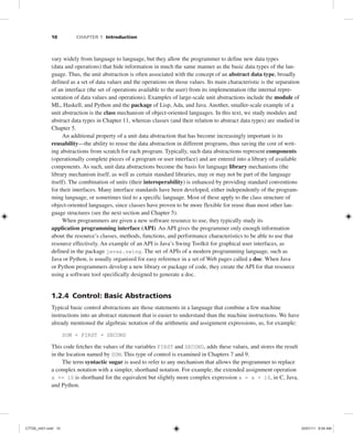 10 CHAPTER 1 Introduction
vary widely from language to language, but they allow the programmer to define new data types
(data and operations) that hide information in much the same manner as the basic data types of the lan-
guage. Thus, the unit abstraction is often associated with the concept of an abstract data type, broadly
defined as a set of data values and the operations on those values. Its main characteristic is the separation
of an interface (the set of operations available to the user) from its implementation (the internal repre-
sentation of data values and operations). Examples of large-scale unit abstractions include the module of
ML, Haskell, and Python and the package of Lisp, Ada, and Java. Another, smaller-scale example of a
unit abstraction is the class mechanism of object-oriented languages. In this text, we study modules and
abstract data types in Chapter 11, whereas classes (and their relation to abstract data types) are studied in
Chapter 5.
An additional property of a unit data abstraction that has become increasingly important is its
reusability—the ability to reuse the data abstraction in different programs, thus saving the cost of writ-
ing abstractions from scratch for each program. Typically, such data abstractions represent components
(operationally complete pieces of a program or user interface) and are entered into a library of available
components. As such, unit data abstractions become the basis for language library mechanisms (the
library mechanism itself, as well as certain standard libraries, may or may not be part of the language
itself). The combination of units (their interoperability) is enhanced by providing standard conventions
for their interfaces. Many interface standards have been developed, either independently of the program-
ming language, or sometimes tied to a specific language. Most of these apply to the class structure of
object-oriented languages, since classes have proven to be more flexible for reuse than most other lan-
guage structures (see the next section and Chapter 5).
When programmers are given a new software resource to use, they typically study its
application programming interface (API). An API gives the programmer only enough information
about the resource’s classes, methods, functions, and performance characteristics to be able to use that
resource effectively. An example of an API is Java’s Swing Toolkit for graphical user interfaces, as
defined in the package javax.swing. The set of APIs of a modern programming language, such as
Java or Python, is usually organized for easy reference in a set of Web pages called a doc. When Java
or Python programmers develop a new library or package of code, they create the API for that resource
using a software tool specifically designed to generate a doc.
1.2.4 Control: Basic Abstractions
Typical basic control abstractions are those statements in a language that combine a few machine
instructions into an abstract statement that is easier to understand than the machine instructions. We have
already mentioned the algebraic notation of the arithmetic and assignment expressions, as, for example:
SUM = FIRST + SECOND
This code fetches the values of the variables FIRST and SECOND, adds these values, and stores the result
in the location named by SUM. This type of control is examined in Chapters 7 and 9.
The term syntactic sugar is used to refer to any mechanism that allows the programmer to replace
a complex notation with a simpler, shorthand notation. For example, the extended assignment operation
x += 10 is shorthand for the equivalent but slightly more complex expression x = x + 10, in C, Java,
and Python.
C7729_ch01.indd 10
C7729_ch01.indd 10 03/01/11 8:54 AM
03/01/11 8:54 AM
 