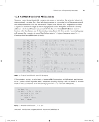 1.2 Abstractions in Programming Languages 11
1.2.5 Control: Structured Abstractions
Structured control abstractions divide a program into groups of instructions that are nested within tests
that govern their execution. They, thus, help the programmer to express the logic of the primary control
structures of sequencing, selection, and iteration (loops). At the machine level, the processor executes
a sequence of instructions simply by advancing a program counter through the instructions’ memory
addresses. Selection and iteration are accomplished by the use of branch instructions to memory
locations other than the next one. To illustrate these ideas, Figure 1.4 shows an LC-3 assembly language
code segment that computes the sum of the absolute values of 10 integers in an array named LIST.
Comments have been added to aid the reader.
LEA R1, LIST ; Load the base address of the array (the first cell)
AND R2, R2, #0 ; Set the sum to 0
AND R3, R3, #0 ; Set the counter to 10 (to count down)
ADD R3, R3, #10
WHILE LDR R4, R1, #0 ; Top of the loop: load the datum from the current
; array cell
BRZP INC ; If it’s >= 0, skip next two steps
NOT R4, R4 ; It was < 0, so negate it using twos complement
; operations
ADD R4, R4, #1
INC ADD R2, R2, R4 ; Increment the sum
ADD R1, R1, #1 ; Increment the address to move to the next array
; cell
ADD R3, R3, #-1 ; Decrement the counter
BRP WHILE ; Goto the top of the loop if the counter > 0
ST R2, SUM ; Store the sum in memory
Figure 1.4 An array-based loop in assembly language
If the comments were not included, even a competent LC-3 programmer probably would not be able to
tell at a glance what this algorithm does. Compare this assembly language code with the use of the struc-
tured if and for statements in the functionally equivalent C++ or Java code in Figure 1.5.
int sum = 0;
for (int i = 0; i < 10; i++){
int data = list[i];
if (data < 0)
data = -data;
sum += data;
}
Figure 1.5 An array-based loop in C++ or Java
Structured selection and loop mechanisms are studied in Chapter 9.
C7729_ch01.indd 11
C7729_ch01.indd 11 03/01/11 8:54 AM
03/01/11 8:54 AM
 