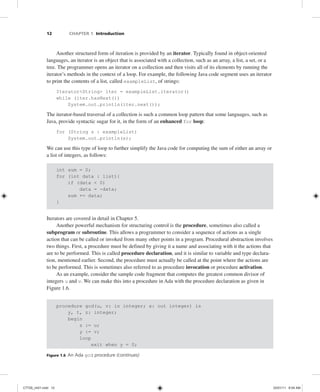 12 CHAPTER 1 Introduction
Another structured form of iteration is provided by an iterator. Typically found in object-oriented
languages, an iterator is an object that is associated with a collection, such as an array, a list, a set, or a
tree. The programmer opens an iterator on a collection and then visits all of its elements by running the
iterator’s methods in the context of a loop. For example, the following Java code segment uses an iterator
to print the contents of a list, called exampleList, of strings:
Iterator<String> iter = exampleList.iterator()
while (iter.hasNext())
System.out.println(iter.next());
The iterator-based traversal of a collection is such a common loop pattern that some languages, such as
Java, provide syntactic sugar for it, in the form of an enhanced for loop:
for (String s : exampleList)
System.out.println(s);
We can use this type of loop to further simplify the Java code for computing the sum of either an array or
a list of integers, as follows:
int sum = 0;
for (int data : list){
if (data < 0)
data = -data;
sum += data;
}
Iterators are covered in detail in Chapter 5.
Another powerful mechanism for structuring control is the procedure, sometimes also called a
subprogram or subroutine. This allows a programmer to consider a sequence of actions as a single
action that can be called or invoked from many other points in a program. Procedural abstraction involves
two things. First, a procedure must be defined by giving it a name and associating with it the actions that
are to be performed. This is called procedure declaration, and it is similar to variable and type declara-
tion, mentioned earlier. Second, the procedure must actually be called at the point where the actions are
to be performed. This is sometimes also referred to as procedure invocation or procedure activation.
As an example, consider the sample code fragment that computes the greatest common divisor of
integers u and v. We can make this into a procedure in Ada with the procedure declaration as given in
Figure 1.6.
procedure gcd(u, v: in integer; x: out integer) is
y, t, z: integer;
begin
z := u;
y := v;
loop
exit when y = 0;
Figure 1.6 An Ada gcd procedure (continues)
C7729_ch01.indd 12
C7729_ch01.indd 12 03/01/11 8:54 AM
03/01/11 8:54 AM
 