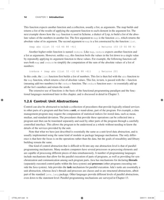 14 CHAPTER 1 Introduction
This function expects another function and a collection, usually a list, as arguments. The map builds and
returns a list of the results of applying the argument function to each element in the argument list. The
next example shows how the map function is used in Scheme, a dialect of Lisp, to build a list of the abso-
lute values of the numbers in another list. The first argument to map is the function abs, which returns the
absolute value of its argument. The second argument to map is a list constructed by the function list.
(map abs (list 33 -10 66 88 -4)) ; Returns (33 10 66 88 4)
Another higher-order function is named reduce. Like map, reduce expects another function and
a list as arguments. However, unlike map, this function boils the values in the list down to a single value
by repeatedly applying its argument function to these values. For example, the following function call
uses both map and reduce to simplify the computation of the sum of the absolute values of a list of
numbers:
(reduce + (map abs (list 33 -10 66 88 -4)) ; Returns 201
In this code, the list function first builds a list of numbers. This list is then fed with the abs function to
the map function, which returns a list of absolute values. This list, in turn, is passed with the + function
(meaning add two numbers) to the reduce function. The reduce function uses + to essentially add up
all the list’s numbers and return the result.
The extensive use of functions is the basis of the functional programming paradigm and the func-
tional languages mentioned later in this chapter, and is discussed in detail in Chapter 3.
1.2.6 Control: Unit Abstractions
Control can also be abstracted to include a collection of procedures that provide logically related services
to other parts of a program and that form a unit, or stand-alone, part of the program. For example, a data
management program may require the computation of statistical indices for stored data, such as mean,
median, and standard deviation. The procedures that provide these operations can be collected into a
program unit that can be translated separately and used by other parts of the program through a carefully
controlled interface. This allows the program to be understood as a whole without needing to know the
details of the services provided by the unit.
Note that what we have just described is essentially the same as a unit-level data abstraction, and is
usually implemented using the same kind of module or package language mechanism. The only differ-
ence is that here the focus is on the operations rather than the data, but the goals of reusability and library
building remain the same.
One kind of control abstraction that is difficult to fit into any one abstraction level is that of parallel
programming mechanisms. Many modern computers have several processors or processing elements and
are capable of processing different pieces of data simultaneously. A number of programming languages
include mechanisms that allow for the parallel execution of parts of programs, as well as providing for syn-
chronization and communication among such program parts. Java has mechanisms for declaring threads
(separately executed control paths within the Java system) and processes (other programs executing out-
side the Java system). Ada provides the task mechanism for parallel execution. Ada’s tasks are essentially a
unit abstraction, whereas Java’s threads and processes are classes and so are structured abstractions, albeit
part of the standard java.lang package. Other languages provide different levels of parallel abstractions,
even down to the statement level. Parallel programming mechanisms are surveyed in Chapter 13.
C7729_ch01.indd 14
C7729_ch01.indd 14 03/01/11 8:54 AM
03/01/11 8:54 AM
 