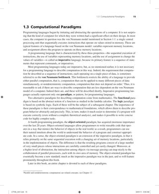 1.3 Computational Paradigms 15
1.3 Computational Paradigms
Programming languages began by imitating and abstracting the operations of a computer. It is not surpris-
ing that the kind of computer for which they were written had a significant effect on their design. In most
cases, the computer in question was the von Neumann model mentioned in Section 1.1: a single central
processing unit that sequentially executes instructions that operate on values stored in memory. These are
typical features of a language based on the von Neumann model: variables represent memory locations,
and assignment allows the program to operate on these memory locations.
A programming language that is characterized by these three properties—the sequential execution of
instructions, the use of variables representing memory locations, and the use of assignment to change the
values of variables—is called an imperative language, because its primary feature is a sequence of state-
ments that represent commands, or imperatives.
Most programming languages today are imperative, but, as we mentioned earlier, it is not necessary
for a programming language to describe computation in this way. Indeed, the requirement that computa-
tion be described as a sequence of instructions, each operating on a single piece of data, is sometimes
referred to as the von Neumann bottleneck. This bottleneck restricts the ability of a language to provide
either parallel computation, that is, computation that can be applied to many different pieces of data
simultaneously, or nondeterministic computation, computation that does not depend on order.1
Thus, it is
reasonable to ask if there are ways to describe computation that are less dependent on the von Neumann
model of a computer. Indeed there are, and these will be described shortly. Imperative programming lan-
guages actually represent only one paradigm, or pattern, for programming languages.
Two alternative paradigms for describing computation come from mathematics. The functional para-
digm is based on the abstract notion of a function as studied in the lambda calculus. The logic paradigm
is based on symbolic logic. Each of these will be the subject of a subsequent chapter. The importance of
these paradigms is their correspondence to mathematical foundations, which allows them to describe pro-
gram behavior abstractly and precisely. This, in turn, makes it much easier to determine if a program will
execute correctly (even without a complete theoretical analysis), and makes it possible to write concise
code for highly complex tasks.
A fourth programming paradigm, the object-oriented paradigm, has acquired enormous importance
over the last 20 years. Object-oriented languages allow programmers to write reusable code that oper-
ates in a way that mimics the behavior of objects in the real world; as a result, programmers can use
their natural intuition about the world to understand the behavior of a program and construct appropri-
ate code. In a sense, the object-oriented paradigm is an extension of the imperative paradigm, in that it
relies primarily on the same sequential execution with a changing set of memory locations, particularly
in the implementation of objects. The difference is that the resulting programs consist of a large number
of very small pieces whose interactions are carefully controlled and yet easily changed. Moreover, at
a higher level of abstraction, the interaction among objects via message passing can map nicely to the
collaboration of parallel processors, each with its own area of memory. The object-oriented paradigm has
essentially become a new standard, much as the imperative paradigm was in the past, and so will feature
prominently throughout this book.
Later in this book, an entire chapter is devoted to each of these paradigms.
1
Parallel and nondeterministic computations are related concepts; see Chapter 13.
C7729_ch01.indd 15
C7729_ch01.indd 15 03/01/11 8:54 AM
03/01/11 8:54 AM
 