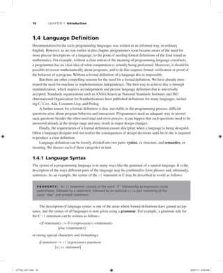 16 CHAPTER 1 Introduction
1.4 Language Definition
Documentation for the early programming languages was written in an informal way, in ordinary
English. However, as we saw earlier in this chapter, programmers soon became aware of the need for
more precise descriptions of a language, to the point of needing formal definitions of the kind found in
mathematics. For example, without a clear notion of the meaning of programming language constructs,
a programmer has no clear idea of what computation is actually being performed. Moreover, it should be
possible to reason mathematically about programs, and to do this requires formal verification or proof of
the behavior of a program. Without a formal definition of a language this is impossible.
But there are other compelling reasons for the need for a formal definition. We have already men-
tioned the need for machine or implementation independence. The best way to achieve this is through
standardization, which requires an independent and precise language definition that is universally
accepted. Standards organizations such as ANSI (American National Standards Institute) and ISO
(International Organization for Standardization) have published definitions for many languages, includ-
ing C, C++, Ada, Common Lisp, and Prolog.
A further reason for a formal definition is that, inevitably in the programming process, difficult
questions arise about program behavior and interaction. Programmers need an adequate way to answer
such questions besides the often-used trial-and-error process: it can happen that such questions need to be
answered already at the design stage and may result in major design changes.
Finally, the requirements of a formal definition ensure discipline when a language is being designed.
Often a language designer will not realize the consequences of design decisions until he or she is required
to produce a clear definition.
Language definition can be loosely divided into two parts: syntax, or structure, and semantics, or
meaning. We discuss each of these categories in turn.
1.4.1 Language Syntax
The syntax of a programming language is in many ways like the grammar of a natural language. It is the
description of the ways different parts of the language may be combined to form phrases and, ultimately,
sentences. As an example, the syntax of the if statement in C may be described in words as follows:
P R O P E R T Y: An if statement consists of the word “if” followed by an expression inside
parentheses, followed by a statement, followed by an optional else part consisting of the
word “else” and another statement.
The description of language syntax is one of the areas where formal definitions have gained accep-
tance, and the syntax of all languages is now given using a grammar. For example, a grammar rule for
the C if statement can be written as follows:
<if-statement> ::= if (<expression>) <statement>
[else <statement>]
or (using special characters and formatting):
if-statement → if (expression) statement
[else statement]
C7729_ch01.indd 16
C7729_ch01.indd 16 03/01/11 8:54 AM
03/01/11 8:54 AM
 