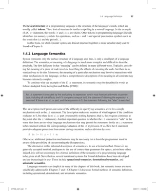 1.4 Language Definition 17
The lexical structure of a programming language is the structure of the language’s words, which are
usually called tokens. Thus, lexical structure is similar to spelling in a natural language. In the example
of a C if statement, the words if and else are tokens. Other tokens in programming languages include
identifiers (or names), symbols for operations, such as + and * and special punctuation symbols such as
the semicolon (;) and the period (.).
In this book, we shall consider syntax and lexical structure together; a more detailed study can be
found in Chapter 6.
1.4.2 Language Semantics
Syntax represents only the surface structure of a language and, thus, is only a small part of a language
definition. The semantics, or meaning, of a language is much more complex and difficult to describe
precisely. The first difficulty is that “meaning” can be defined in many different ways. Typically, describ-
ing the meaning of a piece of code involves describing the effects of executing the code, but there is no
standard way to do this. Moreover, the meaning of a particular mechanism may involve interactions with
other mechanisms in the language, so that a comprehensive description of its meaning in all contexts may
become extremely complex.
To continue with our example of the C if statement, its semantics may be described in words as
follows (adapted from Kernighan and Richie [1988]):
An if statement is executed by first evaluating its expression, which must have an arithmetic or pointer
type, including all side effects, and if it compares unequal to 0, the statement following the expression is
executed. If there is an else part, and the expression is 0, the statement following the “else” is executed.
This description itself points out some of the difficulty in specifying semantics, even for a simple
mechanism such as the if statement. The description makes no mention of what happens if the condition
evaluates to 0, but there is no else part (presumably nothing happens; that is, the program continues at
the point after the if statement). Another important question is whether the if statement is “safe” in the
sense that there are no other language mechanisms that may permit the statements inside an if statement
to be executed without the corresponding evaluation of the if expression. If so, then the if-statement
provides adequate protection from errors during execution, such as division by zero:
if (x != 0) y = 1 / x;
Otherwise, additional protection mechanisms may be necessary (or at least the programmer must be
aware of the possibility of circumventing the if expression).
The alternative to this informal description of semantics is to use a formal method. However, no
generally accepted method, analogous to the use of context-free grammars for syntax, exists here either.
Indeed, it is still not customary for a formal definition of the semantics of a programming language
to be given at all. Nevertheless, several notational systems for formal definitions have been developed
and are increasingly in use. These include operational semantics, denotational semantics, and
axiomatic semantics.
Language semantics are implicit in many of the chapters of this book, but semantic issues are more
specifically addressed in Chapters 7 and 11. Chapter 12 discusses formal methods of semantic definition,
including operational, denotational, and axiomatic semantics.
C7729_ch01.indd 17
C7729_ch01.indd 17 03/01/11 8:54 AM
03/01/11 8:54 AM
 