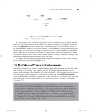 1.6 The Future of Programming Languages 19
executable
code
input processor output
source
code
target
code
compile
further
translation
executable
code
Figure 1.9 The compilation process
It is important to keep in mind that a language and the translator for that language are two different
things. It is possible for a language to be defined by the behavior of a particular interpreter or compiler
(a so-called definitional translator), but this is not common (and may even be problematic, in view of
the need for a formal definition, as discussed in the last section). More often, a language definition exists
independently, and a translator may or may not adhere closely to the language definition (one hopes the
former). When writing programs one must always be aware of those features and properties that depend
on a specific translator and are not part of the language definition. There are significant advantages to be
gained from avoiding nonstandard features as much as possible.
A complete discussion of language translation can be found in compiler texts, but we will examine
the basic front end of this process in Chapters 6–10.
1.6 The Future of Programming Languages
In the 1960s, some computer scientists dreamed of a single universal programming language that would
meet the needs of all computer users. Attempts to design and implement such a language, however,
resulted in frustration and failure. In the late 1970s and early 1980s, a different dream emerged—a dream
that programming languages themselves would become obsolete, that new specification languages
would be developed that would allow computer users to just say what they wanted to a system that would
then find out how to implement the requirements. A succinct exposition of this view is contained in
Winograd [1979]:
Just as high-level languages enabled the programmer to escape from the intricacies of a machine’s
order code, higher level programming systems can provide help in understanding and manipulating
complex systems and components. We need to shift our attention away from the detailed specification
of algorithms, towards the description of the properties of the packages and objects with which
we build. A new generation of programming tools will be based on the attitude that what we say
in a programming system should be primarily declarative, not imperative: the fundamental use of a
programming system is not in creating sequences of instructions for accomplishing tasks (or carrying
out algorithms), but in expressing and manipulating descriptions of computational processes and the
objects on which they are carried out. (Ibid., p. 393)
C7729_ch01.indd 19
C7729_ch01.indd 19 03/01/11 8:54 AM
03/01/11 8:54 AM
 