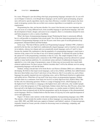 20 CHAPTER 1 Introduction
In a sense, Winograd is just describing what logic programming languages attempt to do. As you will
see in Chapter 4, however, even though these languages can be used for quick prototyping, program-
mers still need to specify algorithms step by step when efficiency is needed. Little progress has been
made in designing systems that can on their own construct algorithms to accomplish a set of given
requirements.
Programming has, thus, not become obsolete. In a sense it has become even more important, since it
now can occur at so many different levels, from assembly language to specification language. And with
the development of faster, cheaper, and easier-to-use computers, there is a tremendous demand for more
and better programs to solve a variety of problems.
What’s the future of programming language design? Predicting the future is notoriously difficult,
but it is still possible to extrapolate from recent trends. Two of the most interesting perspectives on the
evolution of programming languages in the last 20 years come from a pair of second-generation Lisp
programmers, Richard Gabriel and Paul Graham.
In his essay “The End of History and the Last Programming Language” [Gabriel 1996 ], Gabriel is
puzzled by the fact that very high-level, mathematically elegant languages such as Lisp have not caught
on in industry, whereas less elegant and even semantically unsafe languages such as C and C++ have
become the standard. His explanation is that the popularity of a programming language is much more a
function of the context of its use than of any of its intrinsic properties. To illustrate this point, he likens
the spread of C in the programming community to that of a virus. The simple footprint of the C com-
piler and runtime environment and its connection to the UNIX operating system has allowed it to spread
rapidly to many hardware platforms. Its conventional syntax and lack of mathematical elegance have
appealed to a very wide range of programmers, many of whom may not necessarily have much math-
ematical sophistication. For these reasons, Gabriel concludes that C will be the ultimate survivor among
programming languages well into the future.
Graham, writing a decade later in his book Hacker and Painters [Graham 2004] sees a different trend
developing. He believes that major recent languages, such as Java, Python, and Ruby, have added features
that move them further away from C and closer to Lisp. However, like C in an earlier era, each of these
languages has quickly migrated into new technology areas, such as Web-based client/server applications
and mobile devices. What then of Lisp itself? Like most writers on programming languages, Graham
classifies them on a continuum, from fairly low level (C) to fairly high level (Java, Python, Ruby). But
he then asks two interesting questions: If there is a range of language levels, which languages are at
the highest level? And if there is a language at the highest level, and it still exists, why wouldn’t people
prefer to write their programs in it? Not surprisingly, Graham claims that Lisp, after 50 years, always has
been and still is the highest-level language. He then argues, in a similar manner to Gabriel, that Lisp’s
virtues have been recognized only by the best programmers and by the designers of the aforementioned
recent languages. However, Graham believes that the future of Lisp may lie in the rapid development of
server-side applications.
Figure 1.10 shows some statistics on the relative popularity of programming languages since 2000.
The statistics, which include the number of posts on these languages on comp.lang newsgroups for the
years 2009, 2003, and 2000, lend some support to Graham’s and Gabriel’s analyses. (Comp newsgroups,
originally formed on Usenet, provide a forum for discussing issues in technology, computing, and
programming.)
C7729_ch01.indd 20
C7729_ch01.indd 20 03/01/11 8:54 AM
03/01/11 8:54 AM
 