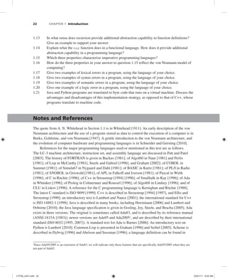 22 CHAPTER 1 Introduction
1.13 In what sense does recursion provide additional abstraction capability to function definitions?
Give an example to support your answer.
1.14 Explain what the map function does in a functional language. How does it provide additional
abstraction capability in a programming language?
1.15 Which three properties characterize imperative programming languages?
1.16 How do the three properties in your answer to question 1.15 reflect the von Neumann model of
computing?
1.17 Give two examples of lexical errors in a program, using the language of your choice.
1.18 Give two examples of syntax errors in a program, using the language of your choice.
1.19 Give two examples of semantic errors in a program, using the language of your choice.
1.20 Give one example of a logic error in a program, using the language of your choice.
1.21 Java and Python programs are translated to byte code that runs on a virtual machine. Discuss the
advantages and disadvantages of this implementation strategy, as opposed to that of C++, whose
programs translate to machine code.
Notes and References
The quote from A. N. Whitehead in Section 1.1 is in Whitehead [1911]. An early description of the von
Neumann architecture and the use of a program stored as data to control the execution of a computer is in
Burks, Goldstine, and von Neumann [1947]. A gentle introduction to the von Neumann architecture, and
the evolution of computer hardware and programming languages is in Schneider and Gersting [2010].
References for the major programming languages used or mentioned in this text are as follows.
The LC-3 machine architecture, instruction set, and assembly language are discussed in Patt and Patel
[2003]. The history of FORTRAN is given in Backus [1981]; of Algol60 in Naur [1981] and Perlis
[1981]; of Lisp in McCarthy [1981], Steele and Gabriel [1996], and Graham [2002]; of COBOL in
Sammet [1981]; of Simula67 in Nygaard and Dahl [1981]; of BASIC in Kurtz [1981]; of PL/I in Radin
[1981]; of SNOBOL in Griswold [1981]; of APL in Falkoff and Iverson [1981]; of Pascal in Wirth
[1996]; of C in Ritchie [1996]; of C++ in Stroustrup [1994] [1996]; of Smalltalk in Kay [1996]; of Ada
in Whitaker [1996]; of Prolog in Colmerauer and Roussel [1996]; of Algol68 in Lindsey [1996]; and of
CLU in Liskov [1996]. A reference for the C programming language is Kernighan and Ritchie [1988].
The latest C standard is ISO 9899 [1999]. C++ is described in Stroustrup [1994] [1997], and Ellis and
Stroustrup [1990]; an introductory text is Lambert and Nance [2001]; the international standard for C++
is ISO 14882-1 [1998]. Java is described in many books, including Horstmann [2006] and Lambert and
Osborne [2010]; the Java language specification is given in Gosling, Joy, Steele, and Bracha [2005]. Ada
exists in three versions: The original is sometimes called Ada83, and is described by its reference manual
(ANSI-1815A [1983]); newer versions are Ada95 and Ada20052
, and are described by their international
standard (ISO 8652 [1995, 2007]). A standard text for Ada is Barnes [2006]. An introductory text on
Python is Lambert [2010]. Common Lisp is presented in Graham [1996] and Seibel [2005]. Scheme is
described in Dybvig [1996] and Abelson and Sussman [1996]; a language definition can be found in
2
Since Ada95/2005 is an extension of Ada83, we will indicate only those features that are specifically Ada95/2005 when they are
not part of Ada83.
C7729_ch01.indd 22
C7729_ch01.indd 22 03/01/11 8:54 AM
03/01/11 8:54 AM
 