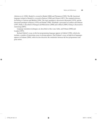 Notes and References 23
Abelson et al. [1998]. Haskell is covered in Hudak [2000] and Thompson [1999]. The ML functional
language (related to Haskell) is covered in Paulson [1996] and Ullman [1997]. The standard reference
for Prolog is Clocksin and Mellish [1994]. The logic paradigm is discussed in Kowalski [1979], and the
functional paradigm in Backus [1978] and Hudak [1989]. Smalltalk is presented in Lambert and Osborne
[1997]. Ruby is described in Flanagan and Matsumoto [2008] and in Black [2009]. Erlang is discussed in
Armstrong [2007].
Language translation techniques are described in Aho, Lam, Sethi, and Ullman [2006] and
Louden [1997].
Richard Gabriel’s essay on the last programming language appears in Gabriel [1996], which also
includes a number of interesting essays on design patterns. Paul Graham’s essay on high-level languages
appears in Graham [2004], where he also discusses the similarities between the best programmers and
great artists.
C7729_ch01.indd 23
C7729_ch01.indd 23 03/01/11 8:54 AM
03/01/11 8:54 AM
 