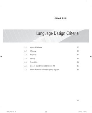 25
2.1 Historical Overview 27
2.2 Efficiency 28
2.3 Regularity 30
2.4 Security 33
2.5 Extensibility 34
2.6 C++: An Object-Oriented Extension of C 35
2.7 Python: A General-Purpose Scripting Language 38
Language Design Criteria
C H A P T E R
2
C7729_ch02.indd 25
C7729_ch02.indd 25 03/01/11 8:59 AM
03/01/11 8:59 AM
 