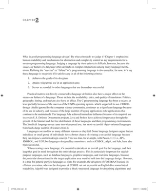 C H A P T E R
2 Language Design Criteria
What is good programming language design? By what criteria do we judge it? Chapter 1 emphasized
human readability and mechanisms for abstraction and complexity control as key requirements for a
modern programming language. Judging a language by these criteria is difficult, however, because the
success or failure of a language often depends on complex interactions among many language mecha-
nisms. Defining the “success” or “failure” of a programming language is also complex; for now, let’s say
that a language is successful if it satisfies any or all of the following criteria:
1. Achieves the goals of its designers
2. Attains widespread use in an application area
3. Serves as a model for other languages that are themselves successful
Practical matters not directly connected to language definition also have a major effect on the
success or failure of a language. These include the availability, price, and quality of translators. Politics,
geography, timing, and markets also have an effect. The C programming language has been a success at
least partially because of the success of the UNIX operating system, which supported its use. COBOL,
though chiefly ignored by the computer science community, continues as a significant language because
of its use in industry, and because of the large number of legacy applications (old applications that
continue to be maintained). The language Ada achieved immediate influence because of its required use
in certain U.S. Defense Department projects. Java and Python have achieved importance through the
growth of the Internet and the free distribution of these languages and their programming environments.
The Smalltalk language never came into widespread use, but most successful object-oriented languages
borrowed a large number of features from it.
Languages succeed for as many different reasons as they fail. Some language designers argue that an
individual or small group of individuals have a better chance of creating a successful language because
they can impose a uniform design concept. This was true, for example, with Pascal, C, C++, APL,
SNOBOL, and LISP, but languages designed by committees, such as COBOL, Algol, and Ada, have also
been successful.
When creating a new language, it’s essential to decide on an overall goal for the language, and then
keep that goal in mind throughout the entire design process. This is particularly important for special-
purpose languages, such as database languages, graphics languages, and real-time languages, because
the particular abstractions for the target application area must be built into the language design. However,
it is true for general-purpose languages as well. For example, the designers of FORTRAN focused on
efficient execution, whereas the designers of COBOL set out to provide an English-like nontechnical
readability. Algol60 was designed to provide a block-structured language for describing algorithms and
C7729_ch02.indd 26
C7729_ch02.indd 26 03/01/11 8:59 AM
03/01/11 8:59 AM
 