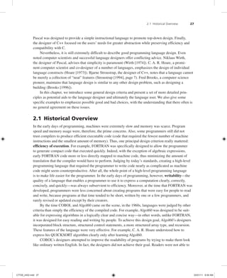 2.1 Historical Overview 27
Pascal was designed to provide a simple instructional language to promote top-down design. Finally,
the designer of C++ focused on the users’ needs for greater abstraction while preserving efficiency and
compatibility with C.
Nevertheless, it is still extremely difficult to describe good programming language design. Even
noted computer scientists and successful language designers offer conflicting advice. Niklaus Wirth,
the designer of Pascal, advises that simplicity is paramount (Wirth [1974]). C. A. R. Hoare, a promi-
nent computer scientist and co-designer of a number of languages, emphasizes the design of individual
language constructs (Hoare [1973]). Bjarne Stroustrup, the designer of C++, notes that a language cannot
be merely a collection of “neat” features (Stroustrup [1994], page 7). Fred Brooks, a computer science
pioneer, maintains that language design is similar to any other design problem, such as designing a
building (Brooks [1996]).
In this chapter, we introduce some general design criteria and present a set of more detailed prin-
ciples as potential aids to the language designer and ultimately the language user. We also give some
specific examples to emphasize possible good and bad choices, with the understanding that there often is
no general agreement on these issues.
2.1 Historical Overview
In the early days of programming, machines were extremely slow and memory was scarce. Program
speed and memory usage were, therefore, the prime concerns. Also, some programmers still did not
trust compilers to produce efficient executable code (code that required the fewest number of machine
instructions and the smallest amount of memory). Thus, one principal design criterion really mattered:
efficiency of execution. For example, FORTRAN was specifically designed to allow the programmer
to generate compact code that executed quickly. Indeed, with the exception of algebraic expressions,
early FORTRAN code more or less directly mapped to machine code, thus minimizing the amount of
translation that the compiler would have to perform. Judging by today’s standards, creating a high-level
programming language that required the programmer to write code nearly as complicated as machine
code might seem counterproductive. After all, the whole point of a high-level programming language
is to make life easier for the programmer. In the early days of programming, however, writability—the
quality of a language that enables a programmer to use it to express a computation clearly, correctly,
concisely, and quickly—was always subservient to efficiency. Moreover, at the time that FORTRAN was
developed, programmers were less concerned about creating programs that were easy for people to read
and write, because programs at that time tended to be short, written by one or a few programmers, and
rarely revised or updated except by their creators.
By the time COBOL and Algol60 came on the scene, in the 1960s, languages were judged by other
criteria than simply the efficiency of the compiled code. For example, Algol60 was designed to be suit-
able for expressing algorithms in a logically clear and concise way—in other words, unlike FORTRAN,
it was designed for easy reading and writing by people. To achieve this design goal, Algol60’s designers
incorporated block structure, structured control statements, a more structured array type, and recursion.
These features of the language were very effective. For example, C. A. R. Hoare understood how to
express his QUICKSORT algorithm clearly only after learning Algol60.
COBOL’s designers attempted to improve the readability of programs by trying to make them look
like ordinary written English. In fact, the designers did not achieve their goal. Readers were not able to
C7729_ch02.indd 27
C7729_ch02.indd 27 03/01/11 8:59 AM
03/01/11 8:59 AM
 