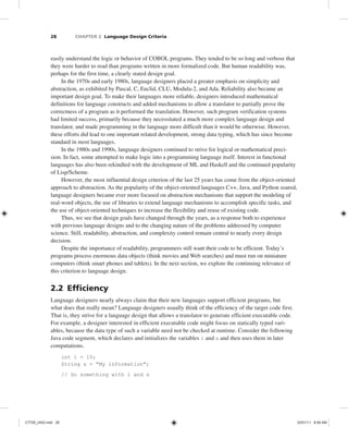 28 CHAPTER 2 Language Design Criteria
easily understand the logic or behavior of COBOL programs. They tended to be so long and verbose that
they were harder to read than programs written in more formalized code. But human readability was,
perhaps for the first time, a clearly stated design goal.
In the 1970s and early 1980s, language designers placed a greater emphasis on simplicity and
abstraction, as exhibited by Pascal, C, Euclid, CLU, Modula-2, and Ada. Reliability also became an
important design goal. To make their languages more reliable, designers introduced mathematical
definitions for language constructs and added mechanisms to allow a translator to partially prove the
correctness of a program as it performed the translation. However, such program verification systems
had limited success, primarily because they necessitated a much more complex language design and
translator, and made programming in the language more difficult than it would be otherwise. However,
these efforts did lead to one important related development, strong data typing, which has since become
standard in most languages.
In the 1980s and 1990s, language designers continued to strive for logical or mathematical preci-
sion. In fact, some attempted to make logic into a programming language itself. Interest in functional
languages has also been rekindled with the development of ML and Haskell and the continued popularity
of Lisp/Scheme.
However, the most influential design criterion of the last 25 years has come from the object-oriented
approach to abstraction. As the popularity of the object-oriented languages C++, Java, and Python soared,
language designers became ever more focused on abstraction mechanisms that support the modeling of
real-word objects, the use of libraries to extend language mechanisms to accomplish specific tasks, and
the use of object-oriented techniques to increase the flexibility and reuse of existing code.
Thus, we see that design goals have changed through the years, as a response both to experience
with previous language designs and to the changing nature of the problems addressed by computer
science. Still, readability, abstraction, and complexity control remain central to nearly every design
decision.
Despite the importance of readability, programmers still want their code to be efficient. Today’s
programs process enormous data objects (think movies and Web searches) and must run on miniature
computers (think smart phones and tablets). In the next section, we explore the continuing relevance of
this criterion to language design.
2.2 Efficiency
Language designers nearly always claim that their new languages support efficient programs, but
what does that really mean? Language designers usually think of the efficiency of the target code first.
That is, they strive for a language design that allows a translator to generate efficient executable code.
For example, a designer interested in efficient executable code might focus on statically typed vari-
ables, because the data type of such a variable need not be checked at runtime. Consider the following
Java code segment, which declares and initializes the variables i and s and then uses them in later
computations.
int i = 10;
String s = "My information";
// Do something with i and s
C7729_ch02.indd 28
C7729_ch02.indd 28 03/01/11 8:59 AM
03/01/11 8:59 AM
 