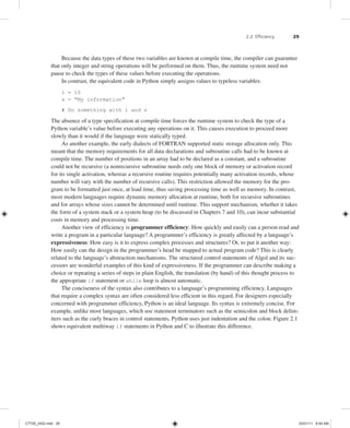 2.2 Efficiency 29
Because the data types of these two variables are known at compile time, the compiler can guarantee
that only integer and string operations will be performed on them. Thus, the runtime system need not
pause to check the types of these values before executing the operations.
In contrast, the equivalent code in Python simply assigns values to typeless variables:
i = 10
s = "My information"
# Do something with i and s
The absence of a type specification at compile time forces the runtime system to check the type of a
Python variable’s value before executing any operations on it. This causes execution to proceed more
slowly than it would if the language were statically typed.
As another example, the early dialects of FORTRAN supported static storage allocation only. This
meant that the memory requirements for all data declarations and subroutine calls had to be known at
compile time. The number of positions in an array had to be declared as a constant, and a subroutine
could not be recursive (a nonrecursive subroutine needs only one block of memory or activation record
for its single activation, whereas a recursive routine requires potentially many activation records, whose
number will vary with the number of recursive calls). This restriction allowed the memory for the pro-
gram to be formatted just once, at load time, thus saving processing time as well as memory. In contrast,
most modern languages require dynamic memory allocation at runtime, both for recursive subroutines
and for arrays whose sizes cannot be determined until runtime. This support mechanism, whether it takes
the form of a system stack or a system heap (to be discussed in Chapters 7 and 10), can incur substantial
costs in memory and processing time.
Another view of efficiency is programmer efficiency: How quickly and easily can a person read and
write a program in a particular language? A programmer’s efficiency is greatly affected by a language’s
expressiveness: How easy is it to express complex processes and structures? Or, to put it another way:
How easily can the design in the programmer’s head be mapped to actual program code? This is clearly
related to the language’s abstraction mechanisms. The structured control statements of Algol and its suc-
cessors are wonderful examples of this kind of expressiveness. If the programmer can describe making a
choice or repeating a series of steps in plain English, the translation (by hand) of this thought process to
the appropriate if statement or while loop is almost automatic.
The conciseness of the syntax also contributes to a language’s programming efficiency. Languages
that require a complex syntax are often considered less efficient in this regard. For designers especially
concerned with programmer efficiency, Python is an ideal language. Its syntax is extremely concise. For
example, unlike most languages, which use statement terminators such as the semicolon and block delim-
iters such as the curly braces in control statements, Python uses just indentation and the colon. Figure 2.1
shows equivalent multiway if statements in Python and C to illustrate this difference.
C7729_ch02.indd 29
C7729_ch02.indd 29 03/01/11 8:59 AM
03/01/11 8:59 AM
 